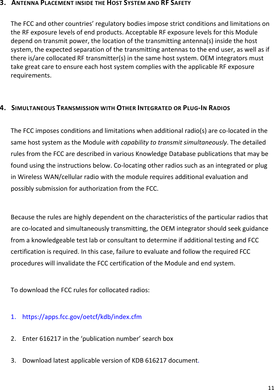  11 3. ANTENNA PLACEMENT INSIDE THE HOST SYSTEM AND RF SAFETY  The FCC and other countries’ regulatory bodies impose strict conditions and limitations on the RF exposure levels of end products. Acceptable RF exposure levels for this Module depend on transmit power, the location of the transmitting antenna(s) inside the host system, the expected separation of the transmitting antennas to the end user, as well as if there is/are collocated RF transmitter(s) in the same host system. OEM integrators must take great care to ensure each host system complies with the applicable RF exposure requirements.  4. SIMULTANEOUS TRANSMISSION WITH OTHER INTEGRATED OR PLUG-IN RADIOS  The FCC imposes conditions and limitations when additional radio(s) are co-located in the same host system as the Module with capability to transmit simultaneously. The detailed rules from the FCC are described in various Knowledge Database publications that may be found using the instructions below. Co-locating other radios such as an integrated or plug in Wireless WAN/cellular radio with the module requires additional evaluation and possibly submission for authorization from the FCC.  Because the rules are highly dependent on the characteristics of the particular radios that are co-located and simultaneously transmitting, the OEM integrator should seek guidance from a knowledgeable test lab or consultant to determine if additional testing and FCC certification is required. In this case, failure to evaluate and follow the required FCC procedures will invalidate the FCC certification of the Module and end system.  To download the FCC rules for collocated radios:  1. https://apps.fcc.gov/oetcf/kdb/index.cfm  2. Enter 616217 in the ‘publication number’ search box  3. Download latest applicable version of KDB 616217 document.  