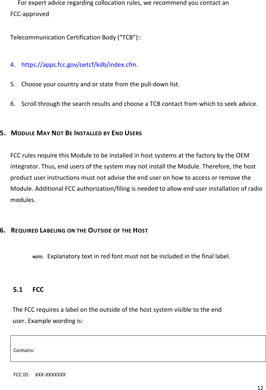  12For expert advice regarding collocation rules, we recommend you contact an FCC-approved  Telecommunication Certification Body (“TCB”)::  4. https://apps.fcc.gov/oetcf/kdb/index.cfm.  5. Choose your country and or state from the pull-down list.  6. Scroll through the search results and choose a TCB contact from which to seek advice.  5. MODULE MAY NOT BE INSTALLED BY END USERS  FCC rules require this Module to be installed in host systems at the factory by the OEM integrator. Thus, end users of the system may not install the Module. Therefore, the host product user instructions must not advise the end user on how to access or remove the Module. Additional FCC authorization/filing is needed to allow end user installation of radio modules.  6. REQUIRED LABELING ON THE OUTSIDE OF THE HOST        NOTE: Explanatory text in red font must not be included in the final label.  5.1 FCC  The FCC requires a label on the outside of the host system visible to the end user. Example wording is:  Contains:  FCC ID:    XXX-XXXXXXX 