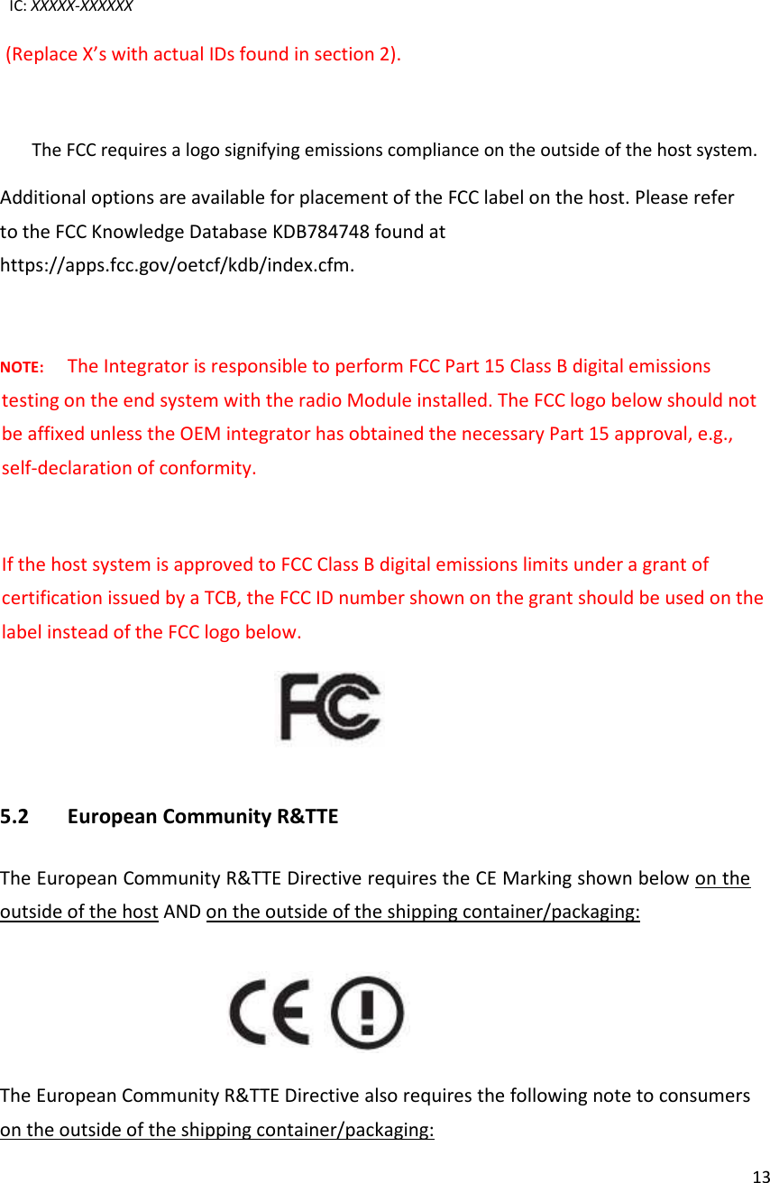  13IC: XXXXX-XXXXXX (Replace X’s with actual IDs found in section 2).   The FCC requires a logo signifying emissions compliance on the outside of the host system. Additional options are available for placement of the FCC label on the host. Please refer to the FCC Knowledge Database KDB784748 found at https://apps.fcc.gov/oetcf/kdb/index.cfm.  NOTE: The Integrator is responsible to perform FCC Part 15 Class B digital emissions testing on the end system with the radio Module installed. The FCC logo below should not be affixed unless the OEM integrator has obtained the necessary Part 15 approval, e.g., self-declaration of conformity.  If the host system is approved to FCC Class B digital emissions limits under a grant of certification issued by a TCB, the FCC ID number shown on the grant should be used on the label instead of the FCC logo below.    5.2 European Community R&amp;TTE  The European Community R&amp;TTE Directive requires the CE Marking shown below on the outside of the host AND on the outside of the shipping container/packaging:     The European Community R&amp;TTE Directive also requires the following note to consumers on the outside of the shipping container/packaging:  