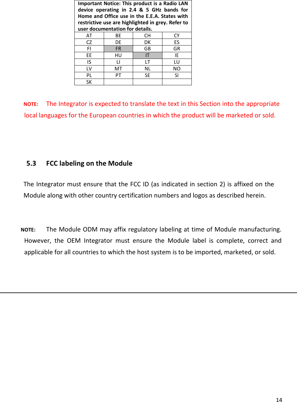  14Important Notice: This product is a Radio LAN device  operating  in  2.4  &amp;  5  GHz  bands  for Home and Office use in the E.E.A. States with restrictive use are highlighted in grey. Refer to user documentation for details. AT BE CH CY CZ DE DK ES FI FR GB GR EE HU IT IE IS LI LT LU LV MT NL NO PL PT SE SI SK     NOTE: The Integrator is expected to translate the text in this Section into the appropriate local languages for the European countries in which the product will be marketed or sold.   5.3 FCC labeling on the Module  The Integrator must ensure that the FCC ID (as indicated in section 2) is affixed on the Module along with other country certification numbers and logos as described herein.  NOTE: The Module ODM may affix regulatory labeling at time of Module manufacturing. However,  the  OEM  Integrator  must  ensure  the  Module  label  is  complete,  correct  and applicable for all countries to which the host system is to be imported, marketed, or sold.   