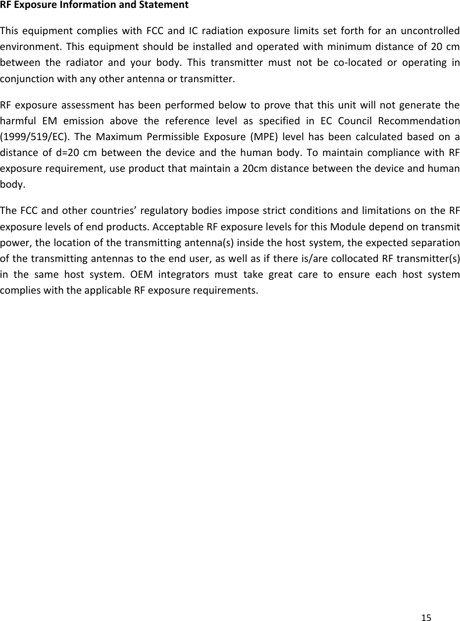    RF Exposure Information and Statement  This  equipment  complies  with  FCC  and  IC  radiation  exposure  limits  set  forth  for  an  uncontrolled environment.  This equipment should  be installed and operated  with  minimum  distance of  20 cm between  the  radiator  and  your  body.  This  transmitter  must  not  be  co-located  or  operating  in conjunction with any other antenna or transmitter. RF exposure  assessment  has  been  performed  below  to  prove  that  this  unit  will  not  generate  the harmful  EM  emission  above  the  reference  level  as  specified  in  EC  Council  Recommendation (1999/519/EC).  The  Maximum  Permissible  Exposure  (MPE)  level  has  been  calculated  based  on  a distance  of  d=20  cm  between  the  device  and  the  human  body.  To  maintain  compliance  with  RF exposure requirement, use product that maintain a 20cm distance between the device and human body. The FCC and other countries’ regulatory bodies impose strict conditions and limitations on  the RF exposure levels of end products. Acceptable RF exposure levels for this Module depend on transmit power, the location of the transmitting antenna(s) inside the host system, the expected separation of the transmitting antennas to the end user, as well as if there is/are collocated RF transmitter(s) in  the  same  host  system.  OEM  integrators  must  take  great  care  to  ensure  each  host  system complies with the applicable RF exposure requirements.             15 