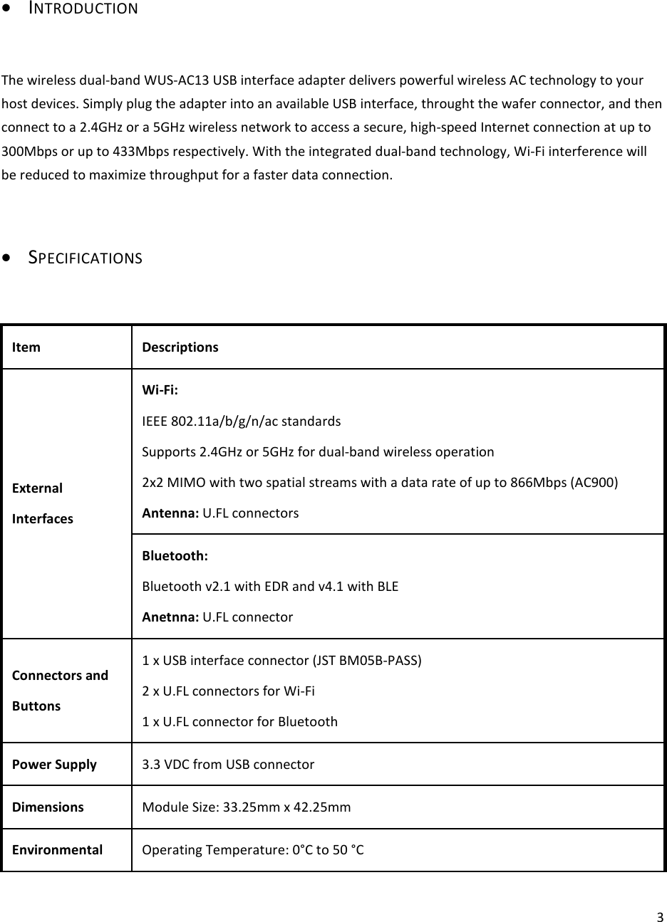  3• INTRODUCTION  The wireless dual-band WUS-AC13 USB interface adapter delivers powerful wireless AC technology to your host devices. Simply plug the adapter into an available USB interface, throught the wafer connector, and then connect to a 2.4GHz or a 5GHz wireless network to access a secure, high-speed Internet connection at up to 300Mbps or up to 433Mbps respectively. With the integrated dual-band technology, Wi-Fi interference will be reduced to maximize throughput for a faster data connection.  • SPECIFICATIONS  Item Descriptions External Interfaces Wi-Fi: IEEE 802.11a/b/g/n/ac standards Supports 2.4GHz or 5GHz for dual-band wireless operation 2x2 MIMO with two spatial streams with a data rate of up to 866Mbps (AC900) Antenna: U.FL connectors Bluetooth: Bluetooth v2.1 with EDR and v4.1 with BLE Anetnna: U.FL connector Connectors and Buttons 1 x USB interface connector (JST BM05B-PASS) 2 x U.FL connectors for Wi-Fi 1 x U.FL connector for Bluetooth Power Supply  3.3 VDC from USB connector Dimensions  Module Size: 33.25mm x 42.25mm Environmental  Operating Temperature: 0°C to 50 °C 