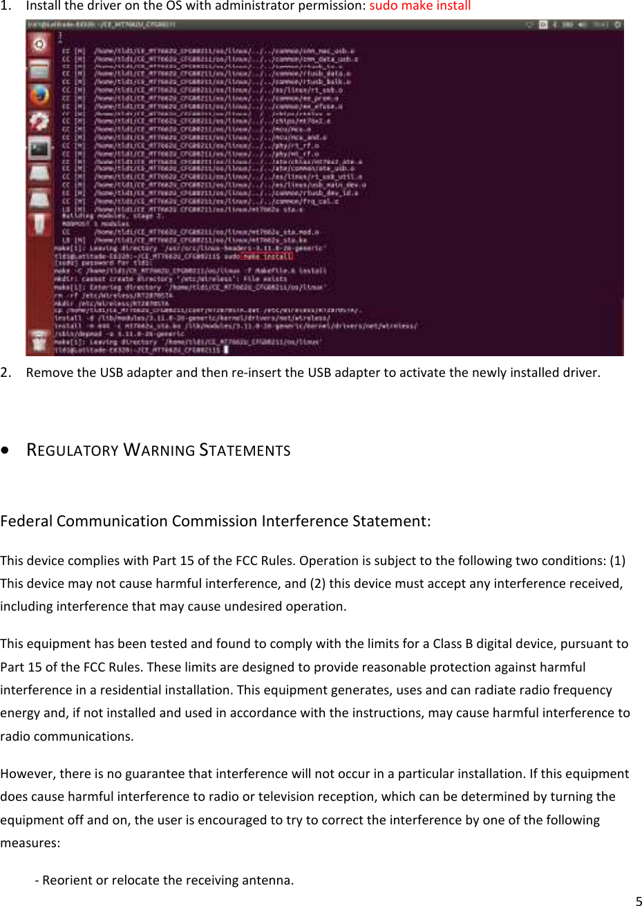  51. Install the driver on the OS with administrator permission: sudo make install  2. Remove the USB adapter and then re-insert the USB adapter to activate the newly installed driver.  • REGULATORY WARNING STATEMENTS  Federal Communication Commission Interference Statement: This device complies with Part 15 of the FCC Rules. Operation is subject to the following two conditions: (1) This device may not cause harmful interference, and (2) this device must accept any interference received, including interference that may cause undesired operation. This equipment has been tested and found to comply with the limits for a Class B digital device, pursuant to Part 15 of the FCC Rules. These limits are designed to provide reasonable protection against harmful interference in a residential installation. This equipment generates, uses and can radiate radio frequency energy and, if not installed and used in accordance with the instructions, may cause harmful interference to radio communications. However, there is no guarantee that interference will not occur in a particular installation. If this equipment does cause harmful interference to radio or television reception, which can be determined by turning the equipment off and on, the user is encouraged to try to correct the interference by one of the following measures: - Reorient or relocate the receiving antenna. 