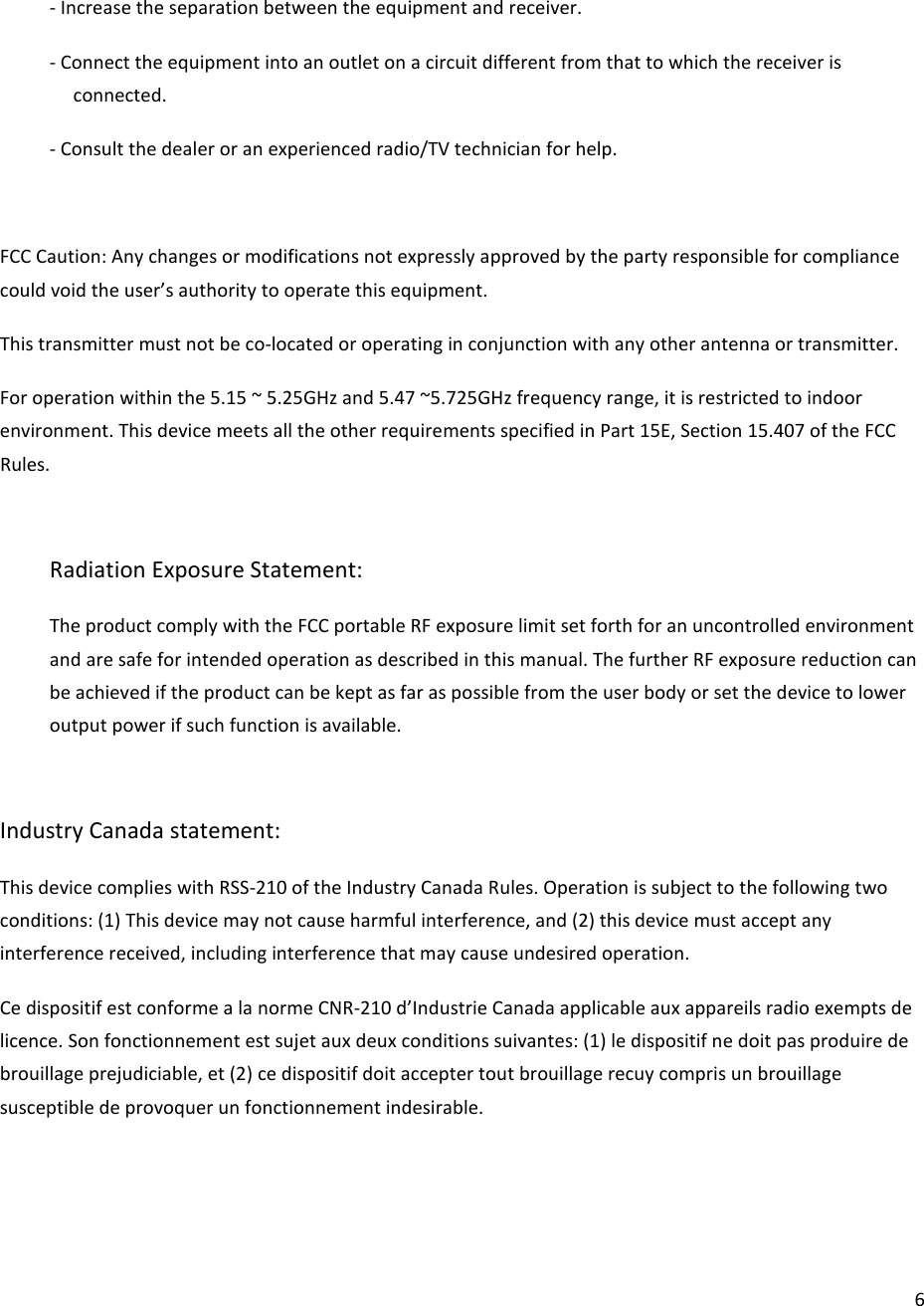  6- Increase the separation between the equipment and receiver. - Connect the equipment into an outlet on a circuit different from that to which the receiver is connected. - Consult the dealer or an experienced radio/TV technician for help.  FCC Caution: Any changes or modifications not expressly approved by the party responsible for compliance could void the user’s authority to operate this equipment. This transmitter must not be co-located or operating in conjunction with any other antenna or transmitter. For operation within the 5.15 ~ 5.25GHz and 5.47 ~5.725GHz frequency range, it is restricted to indoor environment. This device meets all the other requirements specified in Part 15E, Section 15.407 of the FCC Rules.  Radiation Exposure Statement: The product comply with the FCC portable RF exposure limit set forth for an uncontrolled environment and are safe for intended operation as described in this manual. The further RF exposure reduction can be achieved if the product can be kept as far as possible from the user body or set the device to lower output power if such function is available.  Industry Canada statement: This device complies with RSS-210 of the Industry Canada Rules. Operation is subject to the following two conditions: (1) This device may not cause harmful interference, and (2) this device must accept any interference received, including interference that may cause undesired operation. Ce dispositif est conforme a la norme CNR-210 d’Industrie Canada applicable aux appareils radio exempts de licence. Son fonctionnement est sujet aux deux conditions suivantes: (1) le dispositif ne doit pas produire de brouillage prejudiciable, et (2) ce dispositif doit accepter tout brouillage recuy compris un brouillage susceptible de provoquer un fonctionnement indesirable.    