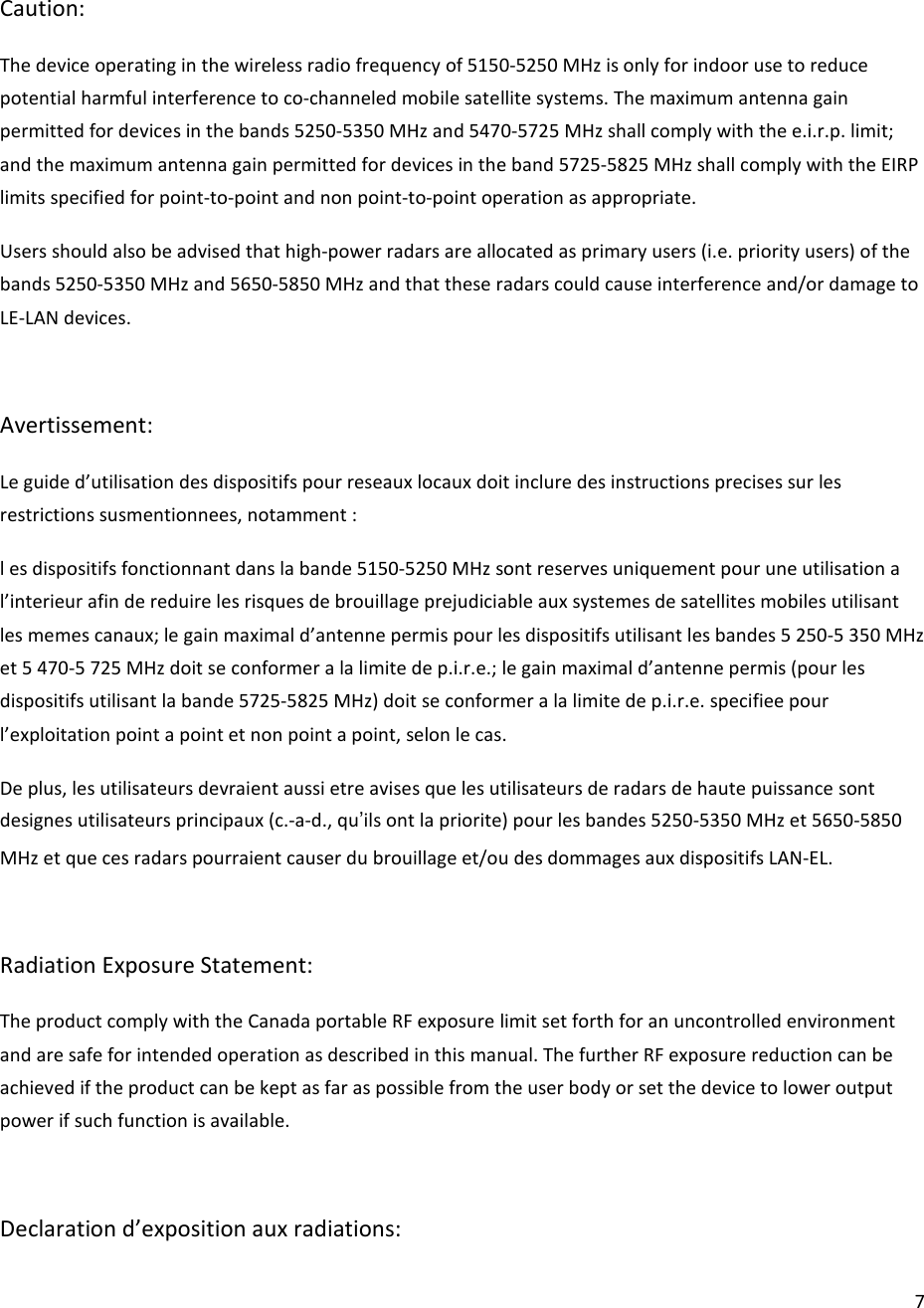  7Caution: The device operating in the wireless radio frequency of 5150-5250 MHz is only for indoor use to reduce potential harmful interference to co-channeled mobile satellite systems. The maximum antenna gain permitted for devices in the bands 5250-5350 MHz and 5470-5725 MHz shall comply with the e.i.r.p. limit; and the maximum antenna gain permitted for devices in the band 5725-5825 MHz shall comply with the EIRP limits specified for point-to-point and non point-to-point operation as appropriate. Users should also be advised that high-power radars are allocated as primary users (i.e. priority users) of the bands 5250-5350 MHz and 5650-5850 MHz and that these radars could cause interference and/or damage to LE-LAN devices.  Avertissement: Le guide d’utilisation des dispositifs pour reseaux locaux doit inclure des instructions precises sur les restrictions susmentionnees, notamment : l es dispositifs fonctionnant dans la bande 5150-5250 MHz sont reserves uniquement pour une utilisation a l’interieur afin de reduire les risques de brouillage prejudiciable aux systemes de satellites mobiles utilisant les memes canaux; le gain maximal d’antenne permis pour les dispositifs utilisant les bandes 5 250-5 350 MHz et 5 470-5 725 MHz doit se conformer a la limite de p.i.r.e.; le gain maximal d’antenne permis (pour les dispositifs utilisant la bande 5725-5825 MHz) doit se conformer a la limite de p.i.r.e. specifiee pour l’exploitation point a point et non point a point, selon le cas. De plus, les utilisateurs devraient aussi etre avises que les utilisateurs de radars de haute puissance sont designes utilisateurs principaux (c.-a-d., qu’ils ont la priorite) pour les bandes 5250-5350 MHz et 5650-5850 MHz et que ces radars pourraient causer du brouillage et/ou des dommages aux dispositifs LAN-EL.  Radiation Exposure Statement: The product comply with the Canada portable RF exposure limit set forth for an uncontrolled environment and are safe for intended operation as described in this manual. The further RF exposure reduction can be achieved if the product can be kept as far as possible from the user body or set the device to lower output power if such function is available.  Declaration d’exposition aux radiations: 