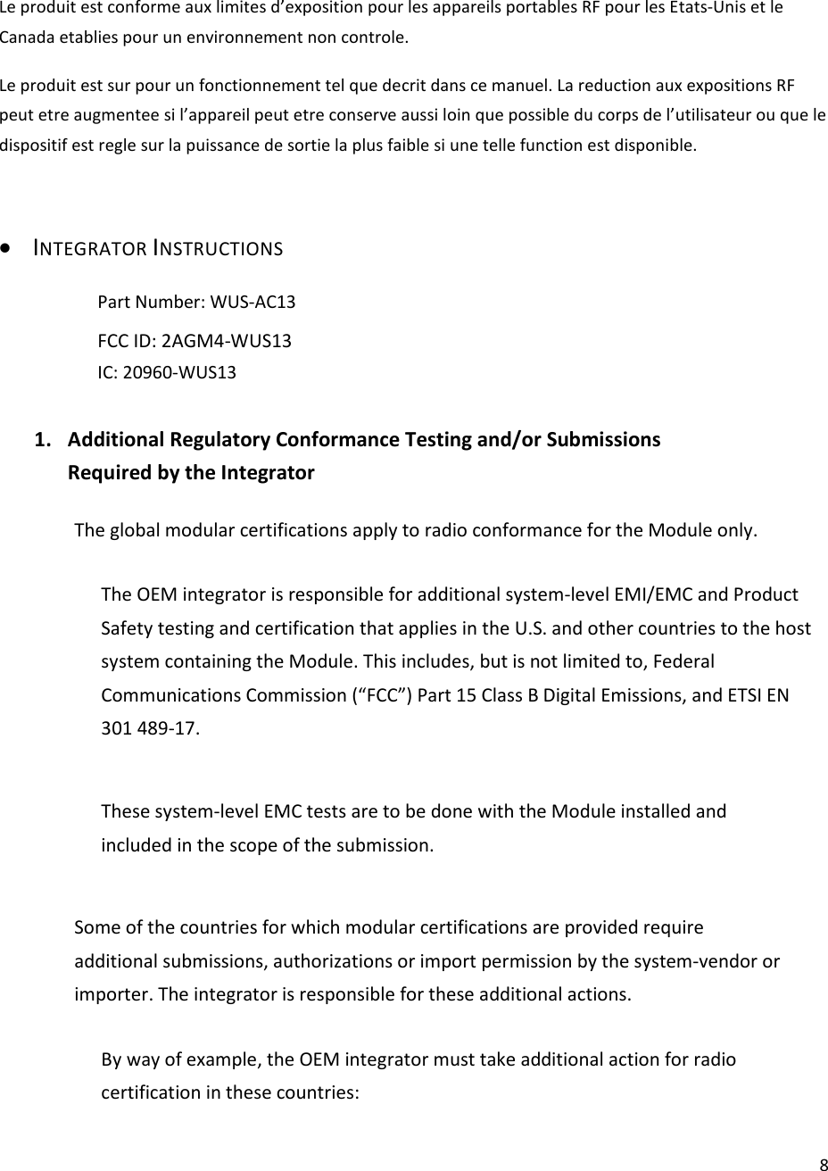  8Le produit est conforme aux limites d’exposition pour les appareils portables RF pour les Etats-Unis et le Canada etablies pour un environnement non controle. Le produit est sur pour un fonctionnement tel que decrit dans ce manuel. La reduction aux expositions RF peut etre augmentee si l’appareil peut etre conserve aussi loin que possible du corps de l’utilisateur ou que le dispositif est regle sur la puissance de sortie la plus faible si une telle function est disponible.  • INTEGRATOR INSTRUCTIONS   Part Number: WUS-AC13   FCC ID: 2AGM4-WUS13  IC: 20960-WUS13  1. Additional Regulatory Conformance Testing and/or Submissions Required by the Integrator  The global modular certifications apply to radio conformance for the Module only.  The OEM integrator is responsible for additional system-level EMI/EMC and Product Safety testing and certification that applies in the U.S. and other countries to the host system containing the Module. This includes, but is not limited to, Federal Communications Commission (“FCC”) Part 15 Class B Digital Emissions, and ETSI EN 301 489-17.  These system-level EMC tests are to be done with the Module installed and included in the scope of the submission.  Some of the countries for which modular certifications are provided require additional submissions, authorizations or import permission by the system-vendor or importer. The integrator is responsible for these additional actions.  By way of example, the OEM integrator must take additional action for radio certification in these countries:  