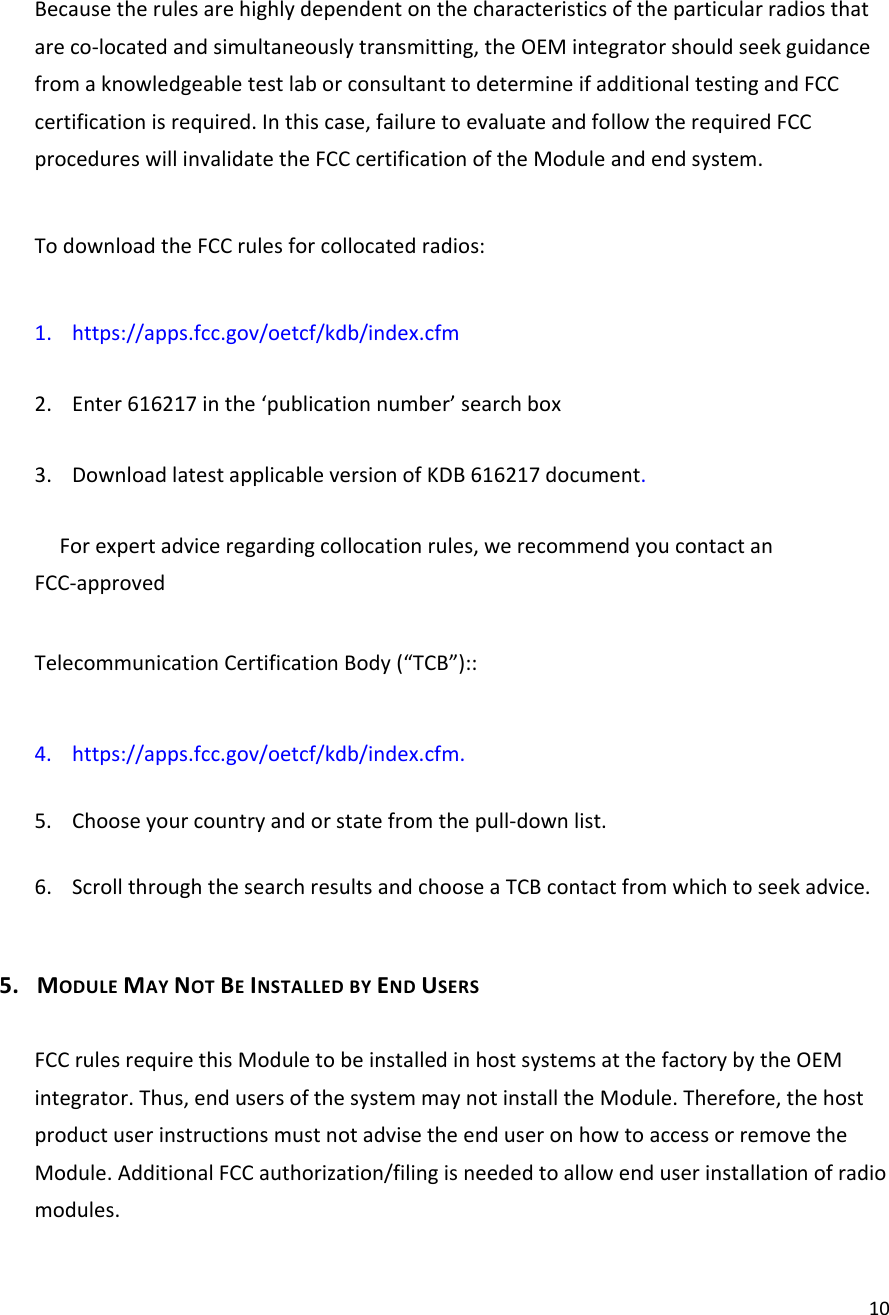 10Becausetherulesarehighlydependentonthecharacteristicsoftheparticularradiosthatareco‐locatedandsimultaneouslytransmitting,theOEMintegratorshouldseekguidancefromaknowledgeabletestlaborconsultanttodetermineifadditionaltestingandFCCcertificationisrequired.Inthiscase,failuretoevaluateandfollowtherequiredFCCprocedureswillinvalidatetheFCCcertificationoftheModuleandendsystem.TodownloadtheFCCrulesforcollocatedradios:1. https://apps.fcc.gov/oetcf/kdb/index.cfm2. Enter616217inthe‘publicationnumber’searchbox3. DownloadlatestapplicableversionofKDB616217document.Forexpertadviceregardingcollocationrules,werecommendyoucontactanFCC‐approvedTelecommunicationCertificationBody(“TCB”)::4. https://apps.fcc.gov/oetcf/kdb/index.cfm.5. Chooseyourcountryandorstatefromthepull‐downlist.6. ScrollthroughthesearchresultsandchooseaTCBcontactfromwhichtoseekadvice.5. MODULEMAYNOTBEINSTALLEDBYENDUSERSFCCrulesrequirethisModuletobeinstalledinhostsystemsatthefactorybytheOEMintegrator.Thus,endusersofthesystemmaynotinstalltheModule.Therefore,thehostproductuserinstructionsmustnotadvisetheenduseronhowtoaccessorremovetheModule.AdditionalFCCauthorization/filingisneededtoallowenduserinstallationofradiomodules.