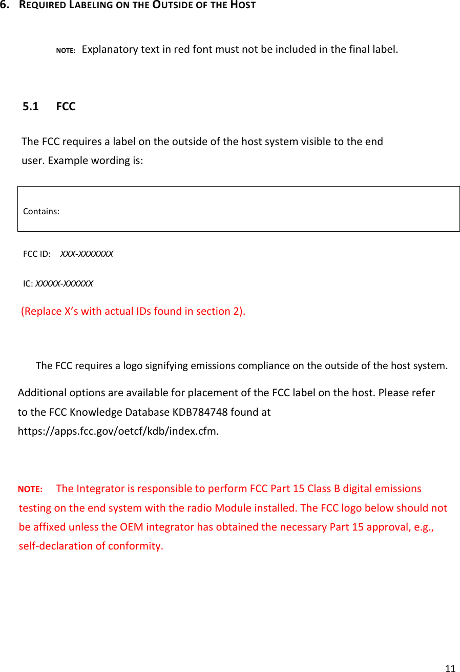 116. REQUIREDLABELINGONTHEOUTSIDEOFTHEHOSTNOTE:Explanatorytextinredfontmustnotbeincludedinthefinallabel.5.1 FCCTheFCCrequiresalabelontheoutsideofthehostsystemvisibletotheenduser.Examplewordingis:Contains:FCCID:XXX‐XXXXXXXIC:XXXXX‐XXXXXX(ReplaceX’swithactualIDsfoundinsection2).　 TheFCCrequiresalogosignifyingemissionscomplianceontheoutsideofthehostsystem.AdditionaloptionsareavailableforplacementoftheFCClabelonthehost.PleaserefertotheFCCKnowledgeDatabaseKDB784748foundathttps://apps.fcc.gov/oetcf/kdb/index.cfm.NOTE:TheIntegratorisresponsibletoperformFCCPart15ClassBdigitalemissionstestingontheendsystemwiththeradioModuleinstalled.TheFCClogobelowshouldnotbeaffixedunlesstheOEMintegratorhasobtainedthenecessaryPart15approval,e.g.,self‐declarationofconformity.