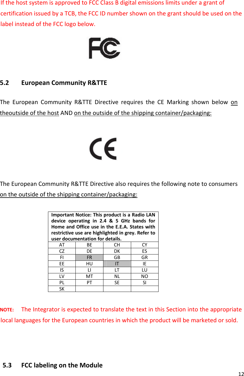 12IfthehostsystemisapprovedtoFCCClassBdigitalemissionslimitsunderagrantofcertificationissuedbyaTCB,theFCCIDnumbershownonthegrantshouldbeusedonthelabelinsteadoftheFCClogobelow.5.2 EuropeanCommunityR&amp;TTETheEuropeanCommunityR&amp;TTEDirectiverequirestheCEMarkingshownbelowontheoutsideofthehostANDontheoutsideoftheshippingcontainer/packaging:TheEuropeanCommunityR&amp;TTEDirectivealsorequiresthefollowingnotetoconsumersontheoutsideoftheshippingcontainer/packaging:ImportantNotice:ThisproductisaRadioLANdeviceoperatingin2.4&amp;5GHzbandsforHomeandOfficeuseintheE.E.A.Stateswithrestrictiveusearehighlightedingrey.Refertouserdocumentationfordetails.ATBE CHCYCZDEDKESFIFR GBGREEHU ITIEISLI LT LULVMTNLNOPLPTSESISKNOTE:TheIntegratorisexpectedtotranslatethetextinthisSectionintotheappropriatelocallanguagesfortheEuropeancountriesinwhichtheproductwillbemarketedorsold.5.3 FCClabelingontheModule