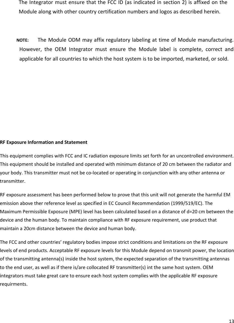 13TheIntegratormustensurethattheFCCID(asindicatedinsection2)isaffixedontheModulealongwithothercountrycertificationnumbersandlogosasdescribedherein.NOTE:TheModuleODMmayaffixregulatorylabelingattimeofModulemanufacturing.However,theOEMIntegratormustensuretheModulelabeliscomplete,correctandapplicableforallcountriestowhichthehostsystemistobeimported,marketed,orsold.RFExposureInformationandStatementThisequipmentcomplieswithFCCandICradiationexposurelimitssetforthforanuncontrolledenvironment.Thisequipmentshouldbeinstalledandoperatedwithminimumdistanceof20cmbetweentheradiatorandyourbody.Thistransmittermustnotbeco‐locatedoroperatinginconjunctionwithanyotherantennaortransmitter.RFexposureassessmenthasbeenperformedbelowtoprovethatthisunitwillnotgeneratetheharmfulEMemissionabovetherreferencelevelasspecifiedinECCouncilRecommendation(1999/519/EC).TheMaximumPermissibleExposure(MPE)levelhasbeencalculatedbasedonadistanceofd=20cmbetweenthedeviceandthehumanbody.TomaintaincompliancewithRFexposurerequirement,useproductthatmaintaina20cmdistancebetweenthedeviceandhumanbody.TheFCCandothercountries’regulatorybodiesimposestrictconditionsandlimitationsontheRFexposurelevelsofendproducts.AcceptableRFexposurelevelsforthisModuledependontransmitpower,thelocationofthetransmittingantenna(s)insidethehostsystem,theexpectedseparationofthetransmittingantennastotheenduser,aswellasifthereis/arecollocatedRFtransmitter(s)intthesamehostsystem.OEMintegratorsmusttakegreatcaretoensureeachhostsystemcomplieswiththeapplicableRFexposurerequirments.