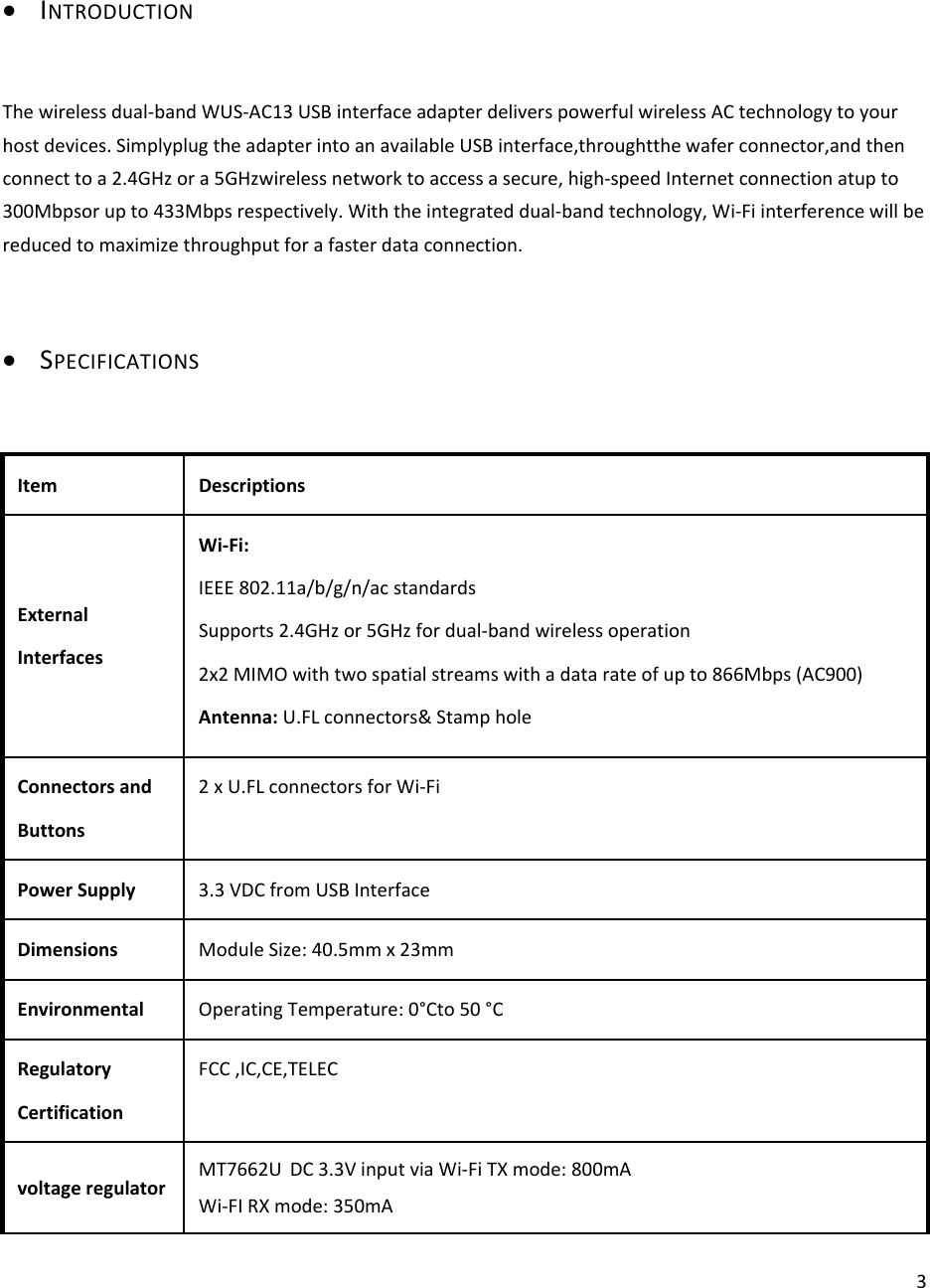 3 INTRODUCTIONThewirelessdual‐bandWUS‐AC13USBinterfaceadapterdeliverspowerfulwirelessACtechnologytoyourhostdevices.SimplyplugtheadapterintoanavailableUSBinterface,throughtthewaferconnector,andthenconnecttoa2.4GHzora5GHzwirelessnetworktoaccessasecure,high‐speedInternetconnectionatupto300Mbpsorupto433Mbpsrespectively.Withtheintegrateddual‐bandtechnology,Wi‐Fiinterferencewillbereducedtomaximizethroughputforafasterdataconnection. SPECIFICATIONSItemDescriptionsExternalInterfacesWi‐Fi:IEEE802.11a/b/g/n/acstandardsSupports2.4GHzor5GHzfordual‐bandwirelessoperation2x2MIMOwithtwospatialstreamswithadatarateofupto866Mbps(AC900)Antenna:U.FLconnectors&amp;StampholeConnectorsandButtons2xU.FLconnectorsforWi‐FiPowerSupply3.3VDCfromUSBInterfaceDimensionsModuleSize:40.5mmx23mmEnvironmentalOperatingTemperature:0°Cto50°CRegulatoryCertificationFCC,IC,CE,TELECvoltageregulatorMT7662U DC3.3VinputviaWi‐FiTXmode:800mAWi‐FIRXmode:350mA