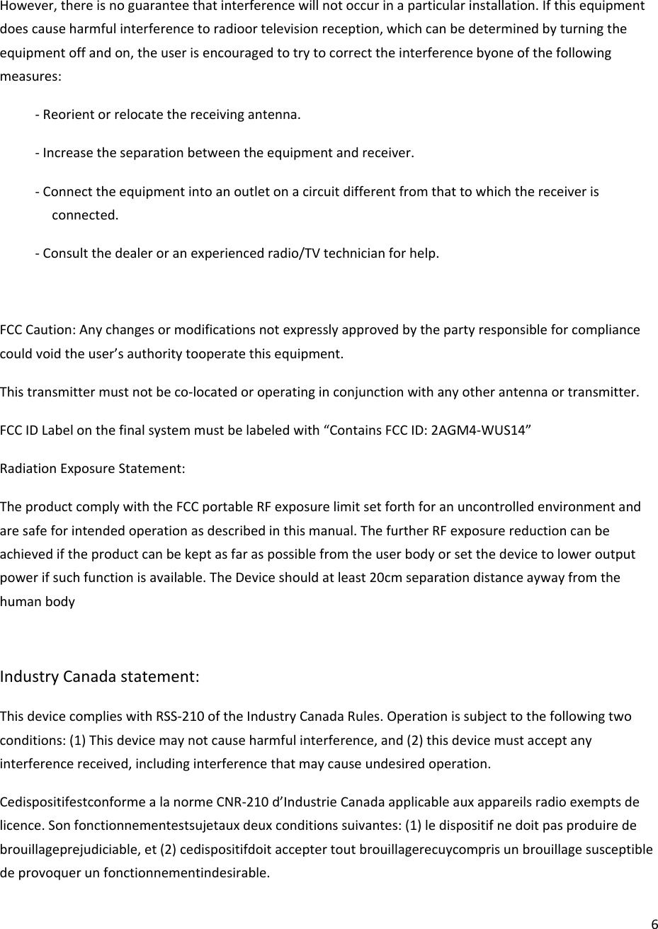 6However,thereisnoguaranteethatinterferencewillnotoccurinaparticularinstallation.Ifthisequipmentdoescauseharmfulinterferencetoradioortelevisionreception,whichcanbedeterminedbyturningtheequipmentoffandon,theuserisencouragedtotrytocorrecttheinterferencebyoneofthefollowingmeasures:‐Reorientorrelocatethereceivingantenna.‐Increasetheseparationbetweentheequipmentandreceiver.‐Connecttheequipmentintoanoutletonacircuitdifferentfromthattowhichthereceiverisconnected.‐Consultthedealeroranexperiencedradio/TVtechnicianforhelp.FCCCaution:Anychangesormodificationsnotexpresslyapprovedbythepartyresponsibleforcompliancecouldvoidtheuser’sauthoritytooperatethisequipment.Thistransmittermustnotbeco‐locatedoroperatinginconjunctionwithanyotherantennaortransmitter.FCCIDLabelonthefinalsystemmustbelabeledwith“ContainsFCCID:2AGM4‐WUS14”RadiationExposureStatement:TheproductcomplywiththeFCCportableRFexposurelimitsetforthforanuncontrolledenvironmentandaresafeforintendedoperationasdescribedinthismanual.ThefurtherRFexposurereductioncanbeachievediftheproductcanbekeptasfaraspossiblefromtheuserbodyorsetthedevicetoloweroutputpowerifsuchfunctionisavailable.TheDeviceshouldatleast20cmseparationdistanceaywayfromthehumanbodyIndustryCanadastatement:ThisdevicecomplieswithRSS‐210oftheIndustryCanadaRules.Operationissubjecttothefollowingtwoconditions:(1)Thisdevicemaynotcauseharmfulinterference,and(2)thisdevicemustacceptanyinterferencereceived,includinginterferencethatmaycauseundesiredoperation.CedispositifestconformealanormeCNR‐210d’IndustrieCanadaapplicableauxappareilsradioexemptsdelicence.Sonfonctionnementestsujetauxdeuxconditionssuivantes:(1)ledispositifnedoitpasproduiredebrouillageprejudiciable,et(2)cedispositifdoitacceptertoutbrouillagerecuycomprisunbrouillagesusceptibledeprovoquerunfonctionnementindesirable.