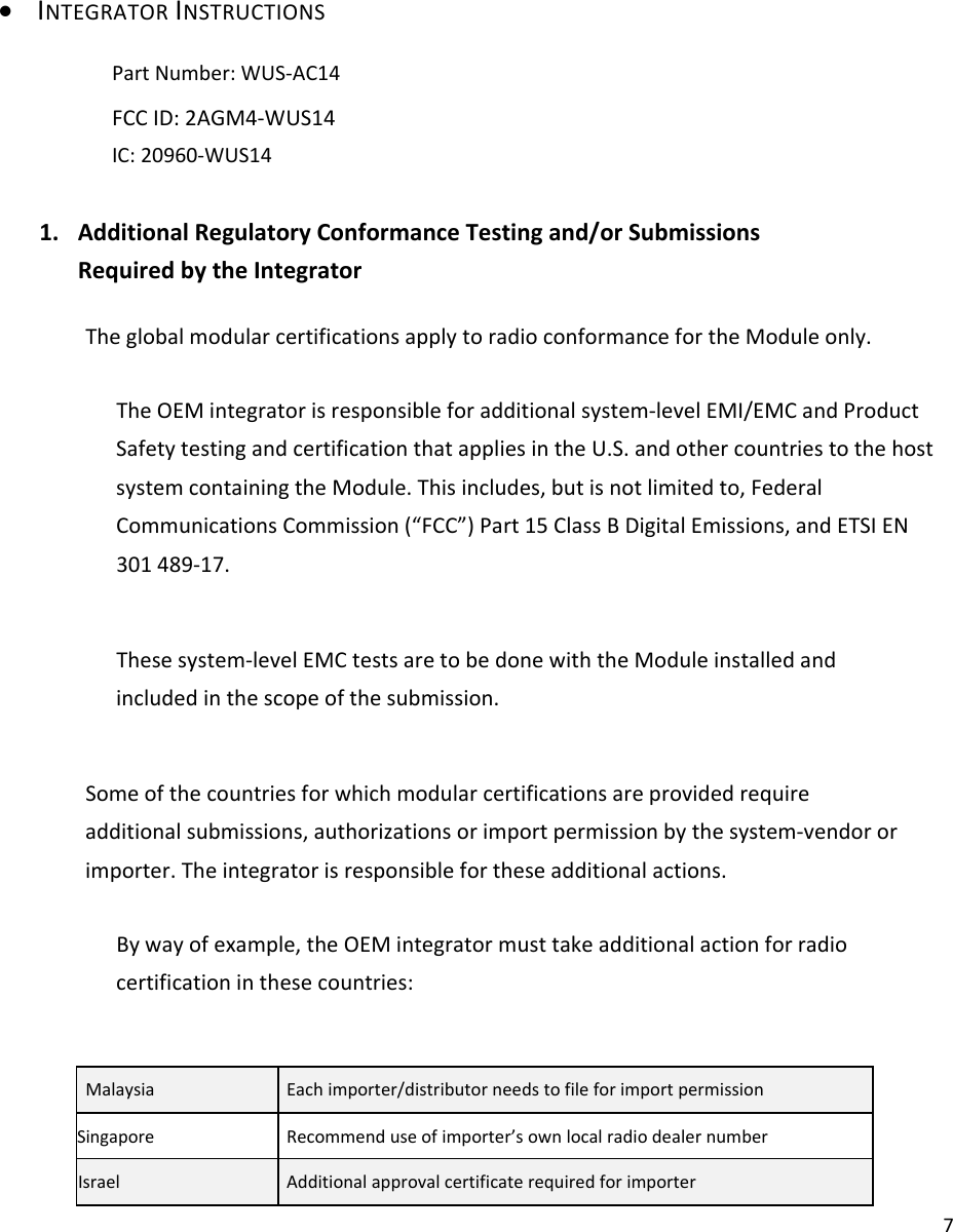 7 INTEGRATORINSTRUCTIONS　PartNumber:WUS‐AC14　FCCID:2AGM4‐WUS14IC:20960‐WUS141. AdditionalRegulatoryConformanceTestingand/orSubmissionsRequiredbytheIntegratorTheglobalmodularcertificationsapplytoradioconformancefortheModuleonly.TheOEMintegratorisresponsibleforadditionalsystem‐levelEMI/EMCandProductSafetytestingandcertificationthatappliesintheU.S.andothercountriestothehostsystemcontainingtheModule.Thisincludes,butisnotlimitedto,FederalCommunicationsCommission(“FCC”)Part15ClassBDigitalEmissions,andETSIEN301489‐17.Thesesystem‐levelEMCtestsaretobedonewiththeModuleinstalledandincludedinthescopeofthesubmission.Someofthecountriesforwhichmodularcertificationsareprovidedrequireadditionalsubmissions,authorizationsorimportpermissionbythesystem‐vendororimporter.Theintegratorisresponsiblefortheseadditionalactions.Bywayofexample,theOEMintegratormusttakeadditionalactionforradiocertificationinthesecountries:MalaysiaEachimporter/distributorneedstofileforimportpermissionSingaporeRecommenduseofimporter’sownlocalradiodealernumberIsraelAdditionalapprovalcertificaterequiredforimporter