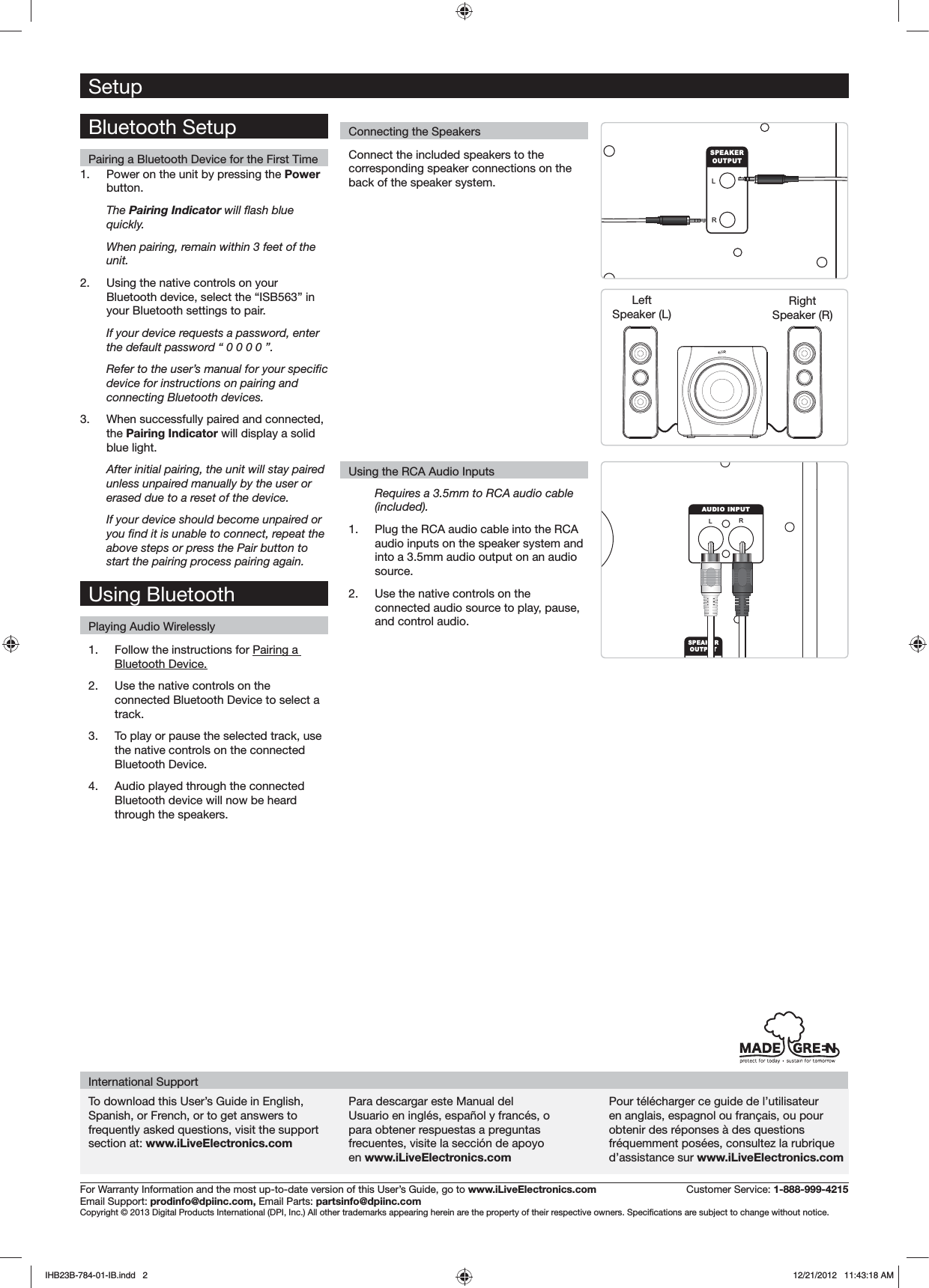 SetupConnecting the SpeakersFor Warranty Information and the most up-to-date version of this User’s Guide, go to www.iLiveElectronics.com  Customer Service: 1-888-999-4215Email Support: prodinfo@dpiinc.com, Email Parts: partsinfo@dpiinc.comTo download this User’s Guide in English, Spanish, or French, or to get answers to frequently asked questions, visit the support section at: www.iLiveElectronics.comPara descargar este Manual del Usuario en inglés, español y francés, o para obtener respuestas a preguntas frecuentes, visite la sección de apoyo en www.iLiveElectronics.comPour télécharger ce guide de l’utilisateur en anglais, espagnol ou français, ou pour obtenir des réponses à des questions fréquemment posées, consultez la rubrique d’assistance sur www.iLiveElectronics.comInternational SupportLRSPEAKEROUTPUTConnect the included speakers to the corresponding speaker connections on the back of the speaker system.Requires a 3.5mm to RCA audio cable (included).1.  Plug the RCA audio cable into the RCA audio inputs on the speaker system and into a 3.5mm audio output on an audio source.2.  Use the native controls on the connected audio source to play, pause, and control audio.RLAUDIO INPUTSPEAKEROUTPUTRight Speaker (R)LeftSpeaker (L)Using the RCA Audio InputsBluetooth SetupPairing a Bluetooth Device for the First Time1.  Power on the unit by pressing the Power button. The Pairing Indicator quickly.When pairing, remain within 3 feet of the unit.2.  Using the native controls on your Bluetooth device, select the “ISB563” in your Bluetooth settings to pair.If your device requests a password, enter the default password “ 0 0 0 0 ”. device for instructions on pairing and connecting Bluetooth devices.3.  When successfully paired and connected, the Pairing Indicator will display a solid blue light.After initial pairing, the unit will stay paired unless unpaired manually by the user or erased due to a reset of the device. If your device should become unpaired or above steps or press the Pair button to start the pairing process pairing again.1.  Follow the instructions for Pairing a Bluetooth Device.2.  Use the native controls on the connected Bluetooth Device to select a track.3.  To play or pause the selected track, use the native controls on the connected Bluetooth Device.4.  Audio played through the connected Bluetooth device will now be heard through the speakers.  Using BluetoothPlaying Audio WirelesslyIHB23B-784-01-IB.indd   2 12/21/2012   11:43:18 AM