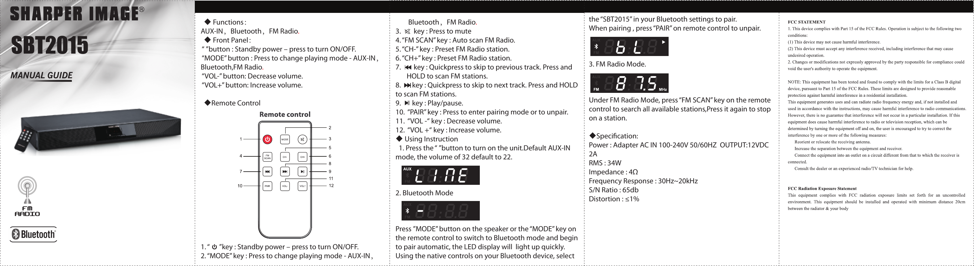 SBT2015  ◆ Functions：AUX-IN，Bluetooth，FM Radio.  ◆ Front Panel： “ ”button : Standby power – press to turn ON/OFF. “MODE” button : Press to change playing mode - AUX-IN，Bluetooth,FM Radio. “VOL-” button: Decrease volume. “VOL+” button: Increase volume.  ◆Remote Control 1. “      ”key : Standby power – press to turn ON/OFF.2. “MODE” key : Press to change playing mode - AUX-IN，        Bluetooth，FM Radio.3.        key : Press to mute4. “FM SCAN” key : Auto scan FM Radio.5. “CH-” key : Preset FM Radio station.6. “CH+” key : Preset FM Radio station.7.        key : Quickpress to skip to previous track. Press and        HOLD to scan FM stations.8.       key : Quickpress to skip to next track. Press and HOLD to scan FM stations.9.       key : Play/pause.10.  “PAIR” key : Press to enter pairing mode or to unpair.11.  “VOL -“ key : Decrease volume.12.  “VOL +“ key : Increase volume.◆ Using Instruction  1. Press the “ ”button to turn on the unit.Default AUX-IN mode, the volume of 32 default to 22. 2. Bluetooth Mode Press ”MODE” button on the speaker or the “MODE” key on the remote control to switch to Bluetooth mode and begin to pair automatic, the LED display will  light up quickly. Using the native controls on your Bluetooth device, select the “SBT2015” in your Bluetooth settings to pair.When pairing , press “PAIR” on remote control to unpair. 3. FM Radio Mode. Under FM Radio Mode, press “FM SCAN” key on the remote control to search all available stations,Press it again to stop on a station.◆Specication:Power : Adapter AC IN 100-240V 50/60HZ  OUTPUT:12VDC 2ARMS : 34WImpedance : 4ΩFrequency Response : 30Hz~20kHzS/N Ratio : 65dbDistortion : ≤1%