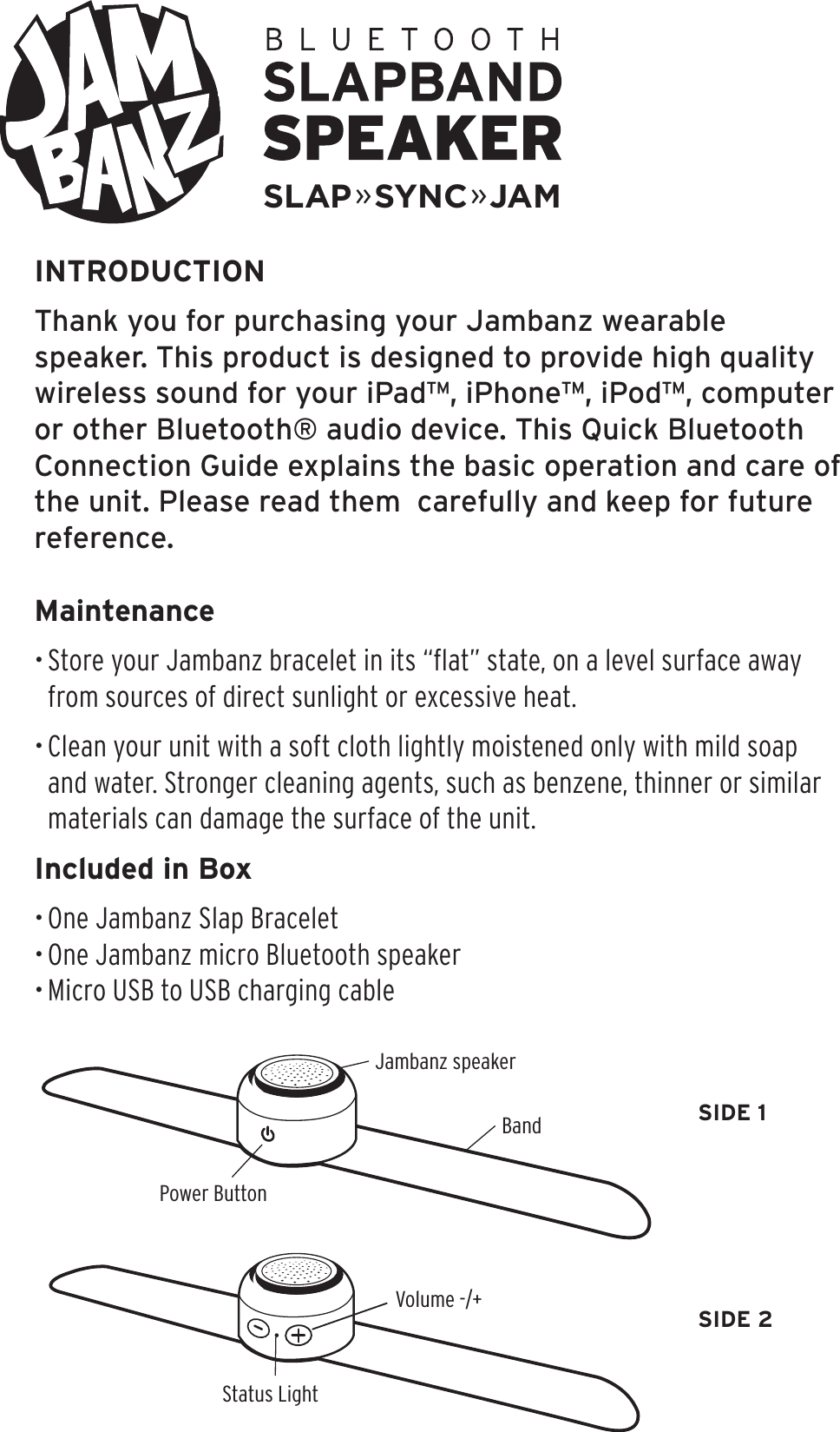 INTRODUCTIONThank you for purchasing your Jambanz wearable speaker. This product is designed to provide high quality wireless sound for your iPad™, iPhone™, iPod™, computer or other Bluetooth® audio device. This Quick Bluetooth Connection Guide explains the basic operation and care of the unit. Please read them  carefully and keep for future reference.Maintenance• Store your Jambanz bracelet in its “ﬂat” state, on a level surface away from sources of direct sunlight or excessive heat. • Clean your unit with a soft cloth lightly moistened only with mild soap and water. Stronger cleaning agents, such as benzene, thinner or similar materials can damage the surface of the unit.Included in Box• One Jambanz Slap Bracelet• One Jambanz micro Bluetooth speaker• Micro USB to USB charging cablePower ButtonStatus LightBandVolume -/+Jambanz speakerSIDE 1SIDE 2SLAP»SYNC»JAM