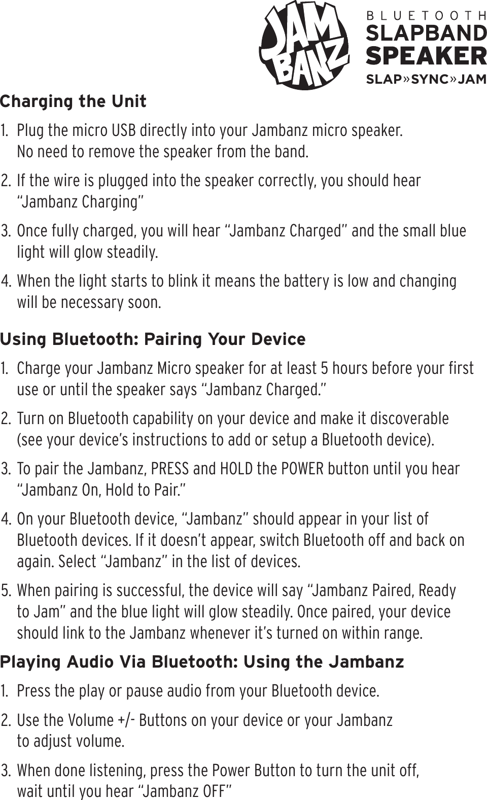 Charging the Unit1.  Plug the micro USB directly into your Jambanz micro speaker.  No need to remove the speaker from the band.2. If the wire is plugged into the speaker correctly, you should hear “Jambanz Charging”3. Once fully charged, you will hear “Jambanz Charged” and the small blue light will glow steadily.4. When the light starts to blink it means the battery is low and changing will be necessary soon.Using Bluetooth: Pairing Your Device1.  Charge your Jambanz Micro speaker for at least 5 hours before your ﬁrst use or until the speaker says “Jambanz Charged.”2. Turn on Bluetooth capability on your device and make it discoverable (see your device’s instructions to add or setup a Bluetooth device).3. To pair the Jambanz, PRESS and HOLD the POWER button until you hear “Jambanz On, Hold to Pair.” 4. On your Bluetooth device, “Jambanz” should appear in your list of Bluetooth devices. If it doesn’t appear, switch Bluetooth off and back on again. Select “Jambanz” in the list of devices. 5. When pairing is successful, the device will say “Jambanz Paired, Ready to Jam” and the blue light will glow steadily. Once paired, your device should link to the Jambanz whenever it’s turned on within range.Playing Audio Via Bluetooth: Using the Jambanz1.  Press the play or pause audio from your Bluetooth device.2. Use the Volume +/- Buttons on your device or your Jambanz  to adjust volume.3. When done listening, press the Power Button to turn the unit off,  wait until you hear “Jambanz OFF”SLAP»SYNC»JAM