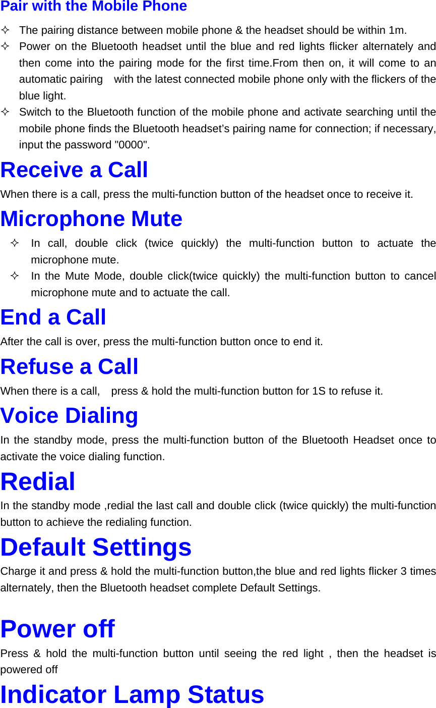 Pair with the Mobile Phone   The pairing distance between mobile phone &amp; the headset should be within 1m.     Power on the Bluetooth headset until the blue and red lights flicker alternately and then come into the pairing mode for the first time.From then on, it will come to an automatic pairing    with the latest connected mobile phone only with the flickers of the blue light.   Switch to the Bluetooth function of the mobile phone and activate searching until the mobile phone finds the Bluetooth headset’s pairing name for connection; if necessary, input the password &quot;0000&quot;. Receive a Call When there is a call, press the multi-function button of the headset once to receive it. Microphone Mute   In call, double click (twice quickly) the multi-function button to actuate the microphone mute.     In the Mute Mode, double click(twice quickly) the multi-function button to cancel microphone mute and to actuate the call. End a Call After the call is over, press the multi-function button once to end it. Refuse a Call When there is a call,    press &amp; hold the multi-function button for 1S to refuse it. Voice Dialing In the standby mode, press the multi-function button of the Bluetooth Headset once to activate the voice dialing function. Redial In the standby mode ,redial the last call and double click (twice quickly) the multi-function button to achieve the redialing function. Default Settings Charge it and press &amp; hold the multi-function button,the blue and red lights flicker 3 times alternately, then the Bluetooth headset complete Default Settings.  Power off Press &amp; hold the multi-function button until seeing the red light , then the headset is powered off  Indicator Lamp Status 