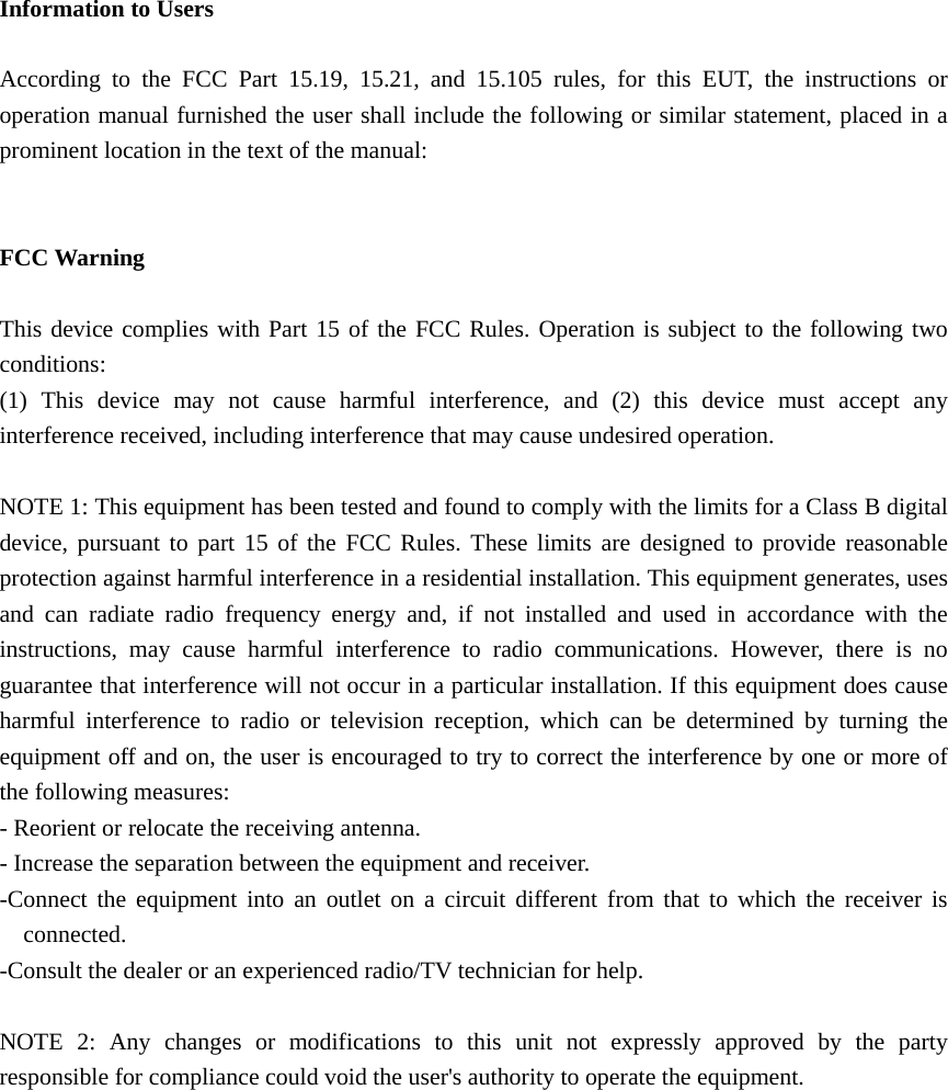   Information to Users  According to the FCC Part 15.19, 15.21, and 15.105 rules, for this EUT, the instructions or operation manual furnished the user shall include the following or similar statement, placed in a prominent location in the text of the manual:   FCC Warning  This device complies with Part 15 of the FCC Rules. Operation is subject to the following two conditions: (1) This device may not cause harmful interference, and (2) this device must accept any interference received, including interference that may cause undesired operation.  NOTE 1: This equipment has been tested and found to comply with the limits for a Class B digital device, pursuant to part 15 of the FCC Rules. These limits are designed to provide reasonable protection against harmful interference in a residential installation. This equipment generates, uses and can radiate radio frequency energy and, if not installed and used in accordance with the instructions, may cause harmful interference to radio communications. However, there is no guarantee that interference will not occur in a particular installation. If this equipment does cause harmful interference to radio or television reception, which can be determined by turning the equipment off and on, the user is encouraged to try to correct the interference by one or more of the following measures: - Reorient or relocate the receiving antenna. - Increase the separation between the equipment and receiver. -Connect the equipment into an outlet on a circuit different from that to which the receiver is connected. -Consult the dealer or an experienced radio/TV technician for help.  NOTE 2: Any changes or modifications to this unit not expressly approved by the party responsible for compliance could void the user&apos;s authority to operate the equipment.      