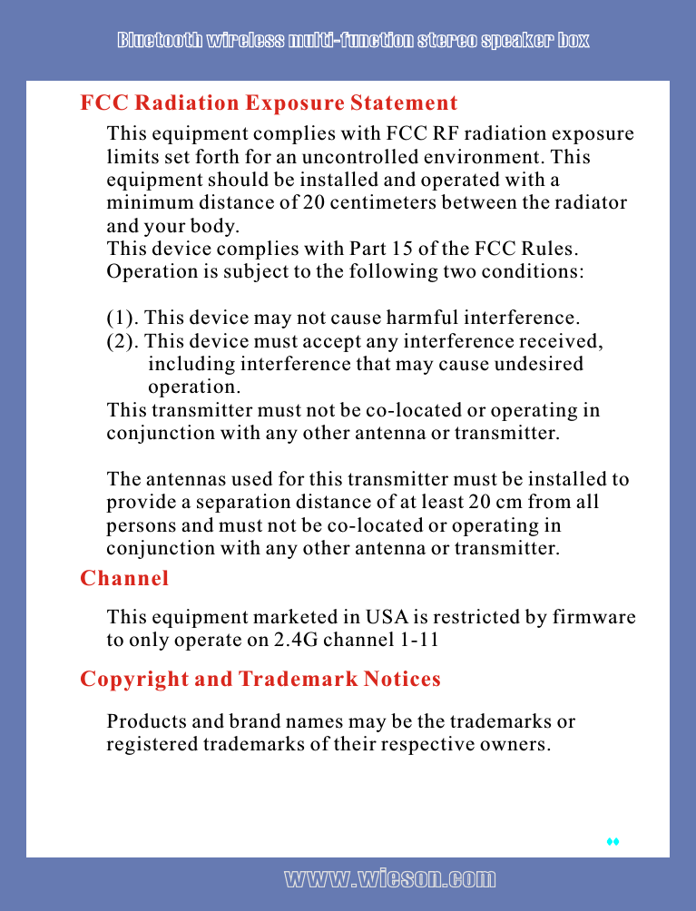 This equipment complies with FCC RF radiation exposure limits set forth for an uncontrolled environment. This equipment should be installed and operated with a minimum distance of 20 centimeters between the radiator and your body.  This device complies with Part 15 of the FCC Rules. Operation is subject to the following two conditions:(1). This device may not cause harmful interference.(2). This device must accept any interference received,        including interference that may cause undesired        operation.This transmitter must not be co-located or operating in conjunction with any other antenna or transmitter.The antennas used for this transmitter must be installed to provide a separation distance of at least 20 cm from all persons and must not be co-located or operating in conjunction with any other antenna or transmitter.FCC Radiation Exposure StatementChannelThis equipment marketed in USA is restricted by firmware to only operate on 2.4G channel 1-11Copyright and Trademark NoticesProducts and brand names may be the trademarks or registered trademarks of their respective owners.