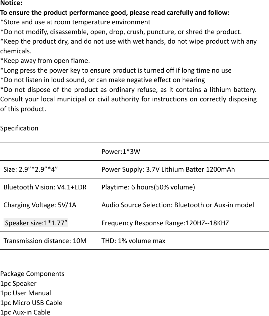Notice: To ensure the product performance good, please read carefully and follow: *Store and use at room temperature environment *Do not modify, disassemble, open, drop, crush, puncture, or shred the product. *Keep the product dry, and do not use with wet hands, do not wipe product with any chemicals.   *Keep away from open flame. *Long press the power key to ensure product is turned off if long time no use   *Do not listen in loud sound, or can make negative effect on hearing *Do not dispose of the product as ordinary refuse, as it contains a lithium battery. Consult your local municipal or civil authority for instructions on correctly disposing of this product.  Specification   Power:1*3W Size: 2.9&rdquo;*2.9&rdquo;*4&rdquo; Power Supply: 3.7V Lithium Batter 1200mAh Bluetooth Vision: V4.1+EDR Playtime: 6 hours(50% volume) Charging Voltage: 5V/1A Audio Source Selection: Bluetooth or Aux-in model  Speaker size:1*1.77&rdquo; Frequency Response Range:120HZ--18KHZ Transmission distance: 10M THD: 1% volume max   Package Components 1pc Speaker 1pc User Manual   1pc Micro USB Cable   1pc Aux-in Cable            