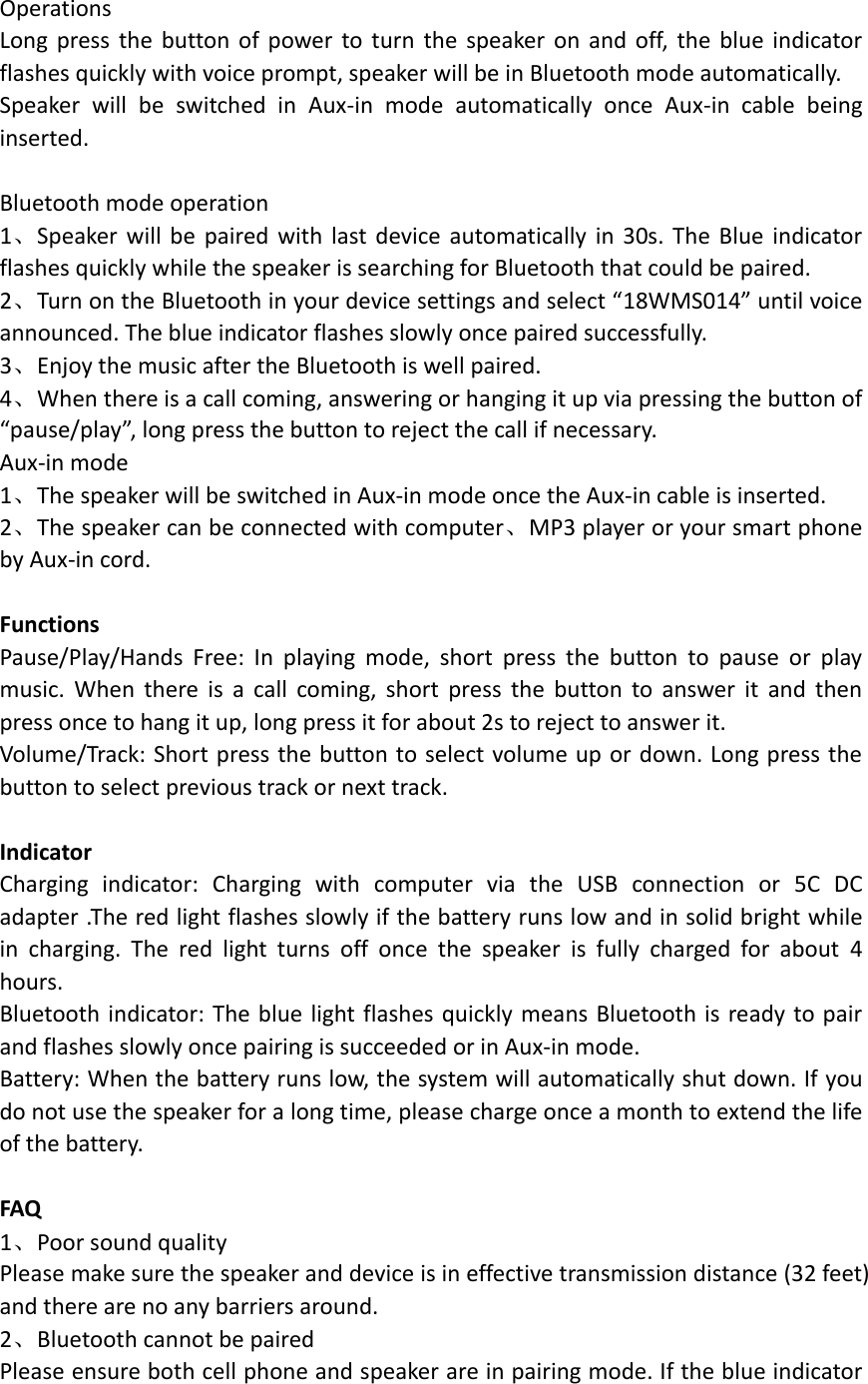  Operations Long press  the  button of  power  to  turn the  speaker  on and off, the  blue indicator flashes quickly with voice prompt, speaker will be in Bluetooth mode automatically.   Speaker  will  be  switched  in  Aux-in  mode  automatically  once  Aux-in  cable  being inserted.    Bluetooth mode operation 1、Speaker  will be  paired  with  last device automatically  in  30s. The  Blue  indicator flashes quickly while the speaker is searching for Bluetooth that could be paired. 2、Turn on the Bluetooth in your device settings and select &ldquo;18WMS014&rdquo; until voice announced. The blue indicator flashes slowly once paired successfully. 3、Enjoy the music after the Bluetooth is well paired. 4、When there is a call coming, answering or hanging it up via pressing the button of &ldquo;pause/play&rdquo;, long press the button to reject the call if necessary. Aux-in mode 1、The speaker will be switched in Aux-in mode once the Aux-in cable is inserted. 2、The speaker can be connected with computer、MP3 player or your smart phone by Aux-in cord.  Functions Pause/Play/Hands  Free:  In  playing  mode,  short  press  the  button  to  pause  or  play music.  When  there  is  a  call  coming,  short  press  the  button  to  answer  it  and  then press once to hang it up, long press it for about 2s to reject to answer it.   Volume/Track: Short press the button to select volume up or down. Long press the button to select previous track or next track.  Indicator Charging  indicator:  Charging  with  computer  via  the  USB  connection  or  5C  DC adapter .The red light flashes slowly if the battery runs low and in solid bright while in  charging.  The  red  light  turns  off  once  the  speaker  is  fully  charged  for  about  4 hours. Bluetooth indicator: The blue light flashes quickly means Bluetooth is ready to pair and flashes slowly once pairing is succeeded or in Aux-in mode. Battery: When the battery runs low, the system will automatically shut down. If you do not use the speaker for a long time, please charge once a month to extend the life of the battery.  FAQ 1、Poor sound quality Please make sure the speaker and device is in effective transmission distance (32 feet) and there are no any barriers around. 2、Bluetooth cannot be paired Please ensure both cell phone and speaker are in pairing mode. If the blue indicator 
