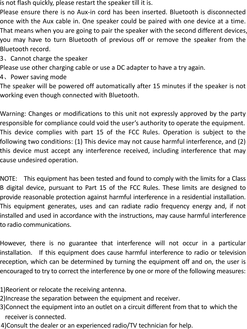 is not flash quickly, please restart the speaker till it is. Please ensure there is no Aux-in cord has been inserted. Bluetooth is disconnected once with the Aux cable in. One speaker could be paired with one device at a time. That means when you are going to pair the speaker with the second different devices, you  may  have  to  turn  Bluetooth  of  previous  off  or  remove  the  speaker  from  the Bluetooth record. 3、Cannot charge the speaker   Please use other charging cable or use a DC adapter to have a try again. 4、Power saving mode   The speaker will be powered off automatically after 15 minutes if the speaker is not working even though connected with Bluetooth.  Warning: Changes or modifications to this unit not expressly approved by the party responsible for compliance could void the user&rsquo;s authority to operate the equipment.     This  device  complies  with  part  15  of  the  FCC  Rules.  Operation  is  subject  to  the following two conditions: (1) This device may not cause harmful interference, and (2) this  device  must  accept  any  interference  received,  including  interference  that  may cause undesired operation.  NOTE:    This equipment has been tested and found to comply with the limits for a Class B  digital  device,  pursuant  to  Part  15  of  the  FCC  Rules.  These  limits  are  designed  to provide reasonable protection against harmful interference in a residential installation.   This  equipment  generates,  uses  and  can  radiate  radio  frequency  energy  and,  if  not installed and used in accordance with the instructions, may cause harmful interference to radio communications.  However,  there  is  no  guarantee  that  interference  will  not  occur  in  a  particular installation.    If this equipment does cause harmful  interference to radio  or television reception, which can be determined by turning the equipment off and on, the user is encouraged to try to correct the interference by one or more of the following measures:  1)Reorient or relocate the receiving antenna.  2)Increase the separation between the equipment and receiver.   3)Connect the equipment into an outlet on a circuit different from that to which the           4)Consult the dealer or an experienced radio/TV technician for help.         receiver is connected.