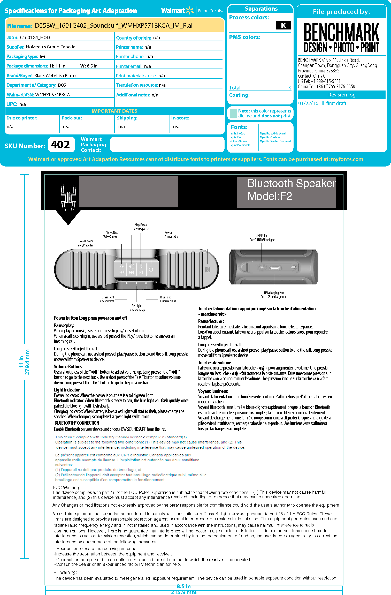 Vol-/PreviousVol-/Pr&eacute;c&eacute;dentVol+/NextVol+/Suivant PowerAlimentationGreen lightLumi&egrave;re verte Blue lightLumi&egrave;re bleuePlay/PauseLecture/pauseRed lightLumi&egrave;re rougeSOUNDSURFWATERPROOF PORTABLE WIRELESS SPEAKERHAUT-PARLEUR SANS FIL PORTATIF &Eacute;TANCHEWMHXP571BKCATM/MCNFCUSB charging PortPort USB de chargementLINE IN PortPort D&rsquo;ENTR&Eacute;E de lignePower button Long press power on and oPause/play:When playing music, use a short press to play/pause button. When a call is coming in, use a short press of the Play/Pause button to answer an incoming call.Long press will reject the call.During the phone call, use a short press of play/pause button to end the call, Long press to move call from Speaker to device.Volume ButtonsUse a short press of the &ldquo;          &rdquo; button to adjust volume up. Long press of the &ldquo;           &rdquo; button to go to the next track. Use a short press of the &ldquo;        &rdquo; button to adjust volume down. Long press of the &ldquo;        &rdquo; button to go to the previous track.Light IndicatorPower Indicator: When the power is on, there is a solid green lightBluetooth indicator: When Bluetooth is ready to pair, the blue light will ash quickly; once paired the blue light will ash slowly.Charging indicator: When battery is low, a red light will start to ash, please charge the speaker. When charging is completed, a green light will turn on.BLUETOOTH&reg; CONNECTIONEnable Bluetooth on your device and choose BW SOUNDSURF from the list.Touche d&rsquo;alimentation : appui prolong&eacute; sur la touche d&rsquo;alimentation &laquo; marche/arr&ecirc;t &raquo;Pause/lecture :Pendant la lecture musicale, faire un court appui sur la touche lecture/pause.Lors d&rsquo;un appel entrant, faire un court appui sur la touche lecture/pause pour r&eacute;pondre&agrave; l&rsquo;appel.Long press will reject the call.During the phone call, use a short press of play/pause button to end the call, Long press to move call from Speaker to device.Touches de volume Faire une courte pression sur la touche &laquo;           &raquo; pour augmenter le volume. Une pression longue sur la touche &laquo;           &raquo; fait avancer &agrave; la piste suivante. Faire une courte pression sur la touche &laquo;        &raquo; pour diminuer le volume. Une pression longue sur la touche &laquo;        &raquo; fait reculer &agrave; la piste pr&eacute;c&eacute;dente.Voyant lumineuxVoyant d&rsquo;alimentation : une lumi&egrave;re verte continue s&rsquo;allume lorsque l&rsquo;alimentation est en mode &laquo; marche &raquo;Voyant Bluetooth : une lumi&egrave;re bleue clignote rapidement lorsque la fonction Bluetooth est pr&ecirc;te &agrave; &ecirc;tre jumel&eacute;e, puis une fois coupl&eacute;e, la lumi&egrave;re bleue clignotera lentement.Voyant de chargement : une lumi&egrave;re rouge commence &agrave; clignoter lorsque la charge de la pile devient insusante; recharger alors le haut-parleur. Une lumi&egrave;re verte s&rsquo;allumera lorsque la charge sera compl&egrave;te,8.5 in215.9 mm11 in279.4 mm8.5 in215.9 mm11 in279.4 mmBENCHMARK // No. 11, Jinxia Road, ChangAn Town, Dongguan City, GuangDong Province, China 523852contact: Chris C  US Tel: +1 888-415-5551China Tel: +86 (0)769-8176-0350IMPORTANT DATESBrand CreativeDue to printer: Pack-out: Shipping:Print material/stock:In-store:Printer phone:Printer email:SeparationsTotal K01/22/16 HL ﬁrst draftCoating:Process colors:PMS colors:Note: this color representsdieline and does not printFonts: Walmart or approved Art Adapation Resources cannot distribute fonts to printers or suppliers. Fonts can be purchased at: myfonts.comSKU Number:WalmartPackagingContact:Revision logHoMedics Group CanadaIMBlack Web/Lisa PintoD05H: 11 in W: 8.5 inn/an/an/an/an/an/aD05BW_1601G402_Soundsurf_WMHXP571BKCA_IM_R.aiC1601G4_HODn/a n/a n/a n/an/a402WMHXP571BKCAn/aMyriad Pro BoldMyriad ProGotham-MediumMyriad Pro SemiboldMyriad Pro Bold CondensedMyriad Pro CondensedMyriad Pro Semibold CondensedFCC WarningThis device complies with part 15 of the FCC Rules. Operation is subject to the following two conditions:received, including interference that may cause undesired operation.(1) This device may not cause harmful interference, and (2) this device must accept any interferenceAny Changes or modifications not expressly approved by the party responsible for compliance could voidNote: This equipment has been tested and found to comply with the limits for a Class B digital device,the user's authority to operate the equipmentpursuant to part 15 of the FCC Rules. These limits are designed to provide reasonable protection against harmful interference in a residential installation. This equipment generates uses and can radiate radio frequency energy and, if not installed and used in accordance with the instructions, may cause harmful interference to radio communications. However, there is no guarantee that interference will not occur in a particular installation. If this equipment does cause harmful interference to radio or television reception, which can be determined by turning the equipment off and on, the user is encouraged to try to correct theinterference by one or more of the following measures: -Reorient or relocate the receiving antenna.-Increase the separation between the equipment and receiver. -Connect the equipment into an outlet on a circuit different from that to which the receiver is connected. -Consult the dealer or an experienced radio/TV technician for help.RF warning:The device has been evaluated to meet general RF exposure requirement. The device can be used in portable exposure condition without restriction.Bluetooth SpeakerModel:F2