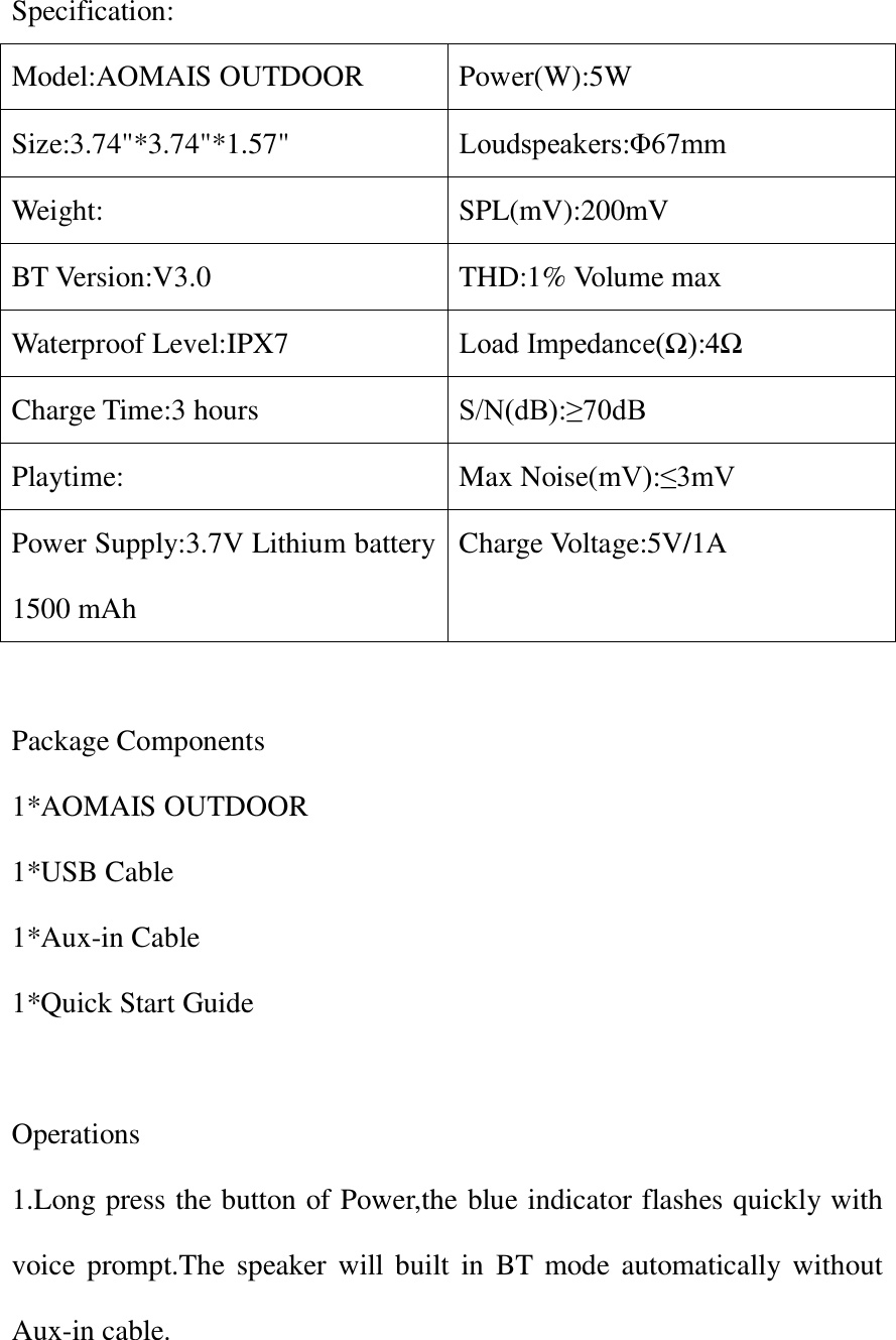  Specification: Model:AOMAIS OUTDOOR Power(W):5W Size:3.74"*3.74"*1.57" Loudspeakers:&Phi;67mm Weight: SPL(mV):200mV BT Version:V3.0 THD:1% Volume max Waterproof Level:IPX7 Load Impedance(Ω):4Ω Charge Time:3 hours S/N(dB):&ge;70dB Playtime: Max Noise(mV):&le;3mV Power Supply:3.7V Lithium battery 1500 mAh Charge Voltage:5V/1A  Package Components 1*AOMAIS OUTDOOR 1*USB Cable 1*Aux-in Cable 1*Quick Start Guide  Operations 1.Long press the button of Power,the blue indicator flashes quickly with voice  prompt.The  speaker  will  built  in  BT  mode  automatically without Aux-in cable. 