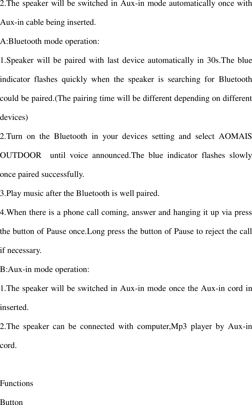 2.The speaker will be switched in Aux-in mode automatically once with Aux-in cable being inserted. A:Bluetooth mode operation: 1.Speaker will be paired with last device automatically in 30s.The blue indicator  flashes  quickly  when  the  speaker  is  searching  for  Bluetooth could be paired.(The pairing time will be different depending on different devices) 2.Turn  on  the  Bluetooth  in  your  devices  setting  and  select  AOMAIS OUTDOOR    until  voice  announced.The  blue  indicator  flashes  slowly once paired successfully. 3.Play music after the Bluetooth is well paired. 4.When there is a phone call coming, answer and hanging it up via press the button of Pause once.Long press the button of Pause to reject the call if necessary. B:Aux-in mode operation: 1.The speaker will be switched in Aux-in mode once the Aux-in cord in inserted. 2.The  speaker  can  be  connected  with  computer,Mp3  player  by  Aux-in cord.  Functions Button 