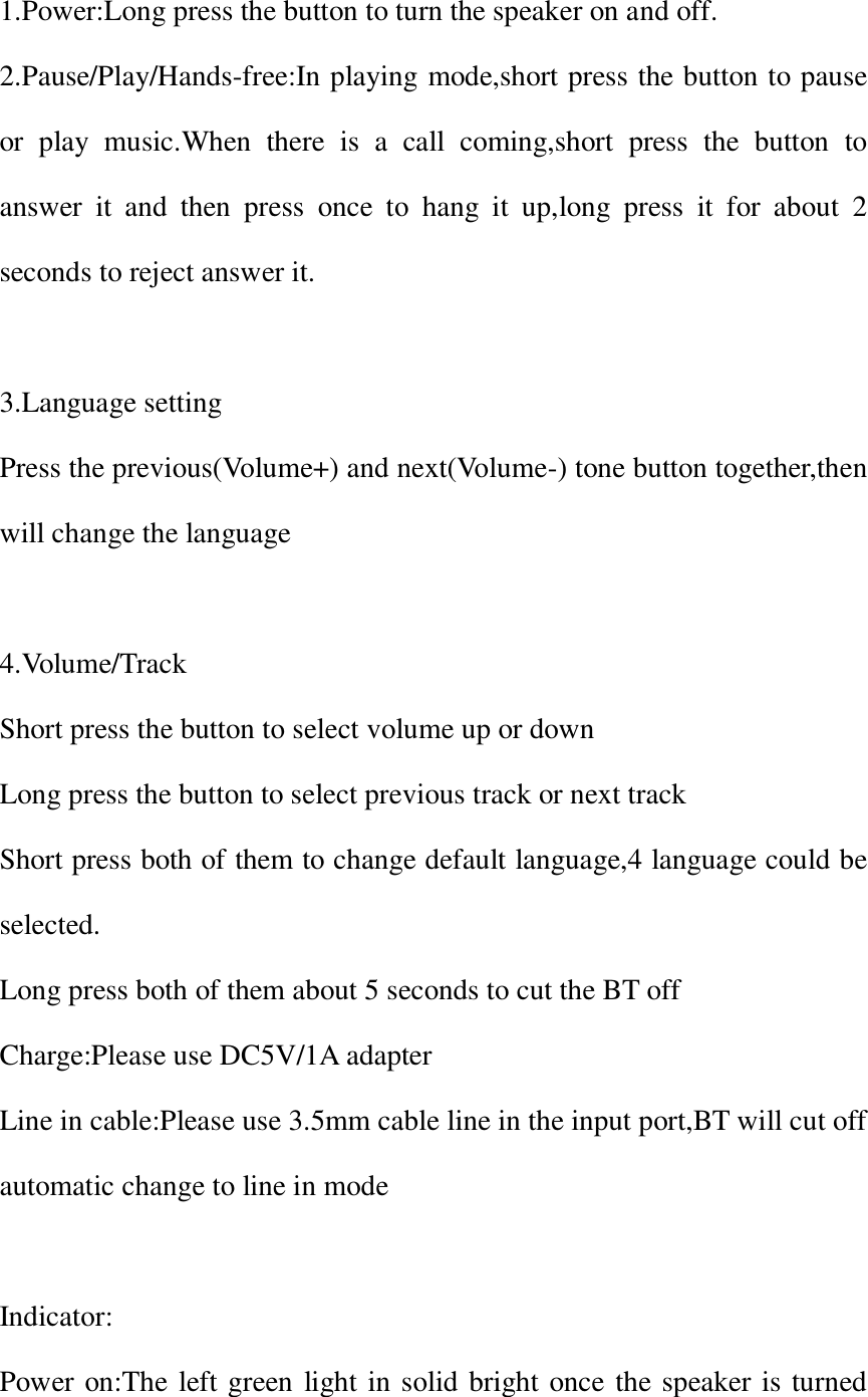 1.Power:Long press the button to turn the speaker on and off. 2.Pause/Play/Hands-free:In playing mode,short press the button to pause or  play  music.When  there  is  a  call  coming,short  press  the  button  to answer  it  and  then  press  once  to  hang  it  up,long  press  it  for  about  2 seconds to reject answer it.  3.Language setting Press the previous(Volume+) and next(Volume-) tone button together,then will change the language  4.Volume/Track Short press the button to select volume up or down Long press the button to select previous track or next track Short press both of them to change default language,4 language could be selected. Long press both of them about 5 seconds to cut the BT off Charge:Please use DC5V/1A adapter Line in cable:Please use 3.5mm cable line in the input port,BT will cut off automatic change to line in mode  Indicator: Power on:The left green light in solid bright once the speaker is turned 