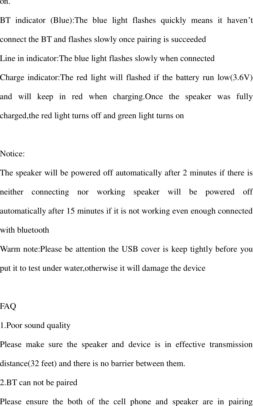 on. BT  indicator  (Blue):The  blue  light  flashes  quickly  means  it  haven&rsquo;t connect the BT and flashes slowly once pairing is succeeded Line in indicator:The blue light flashes slowly when connected Charge indicator:The red light will flashed if the battery run  low(3.6V) and  will  keep  in  red  when  charging.Once  the  speaker  was  fully charged,the red light turns off and green light turns on  Notice: The speaker will be powered off automatically after 2 minutes if there is neither  connecting  nor  working  speaker  will  be  powered  off automatically after 15 minutes if it is not working even enough connected with bluetooth Warm note:Please be attention the USB cover is keep tightly before you put it to test under water,otherwise it will damage the device  FAQ 1.Poor sound quality Please  make  sure  the  speaker  and  device  is  in  effective  transmission distance(32 feet) and there is no barrier between them. 2.BT can not be paired Please  ensure  the  both  of  the  cell  phone  and  speaker  are  in  pairing 