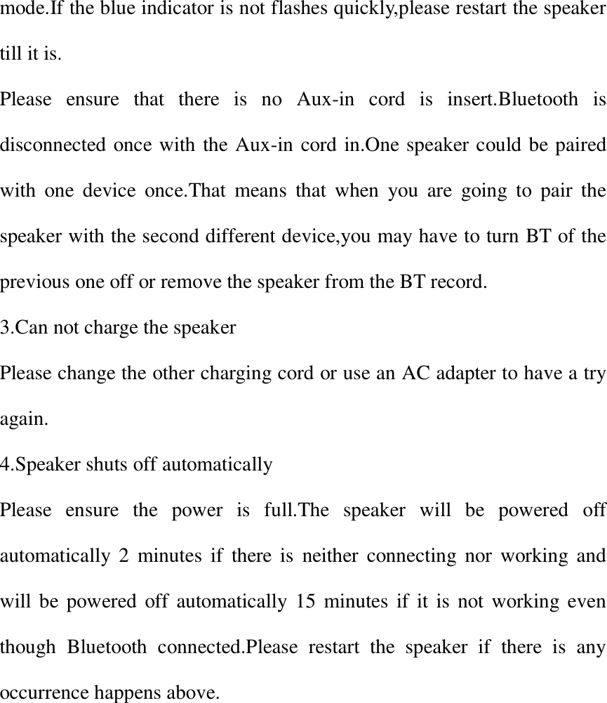 mode.If the blue indicator is not flashes quickly,please restart the speaker till it is. Please  ensure  that  there  is  no  Aux-in  cord  is  insert.Bluetooth  is disconnected once with the Aux-in cord in.One speaker could be paired with  one  device  once.That  means  that  when  you  are  going  to  pair  the speaker with the second different device,you may have to turn BT of the previous one off or remove the speaker from the BT record. 3.Can not charge the speaker Please change the other charging cord or use an AC adapter to have a try again. 4.Speaker shuts off automatically Please  ensure  the  power  is  full.The  speaker  will  be  powered  off automatically  2  minutes  if  there  is  neither  connecting  nor  working and will be powered off automatically  15 minutes if  it is not working even though  Bluetooth  connected.Please  restart  the  speaker  if  there  is  any occurrence happens above.   