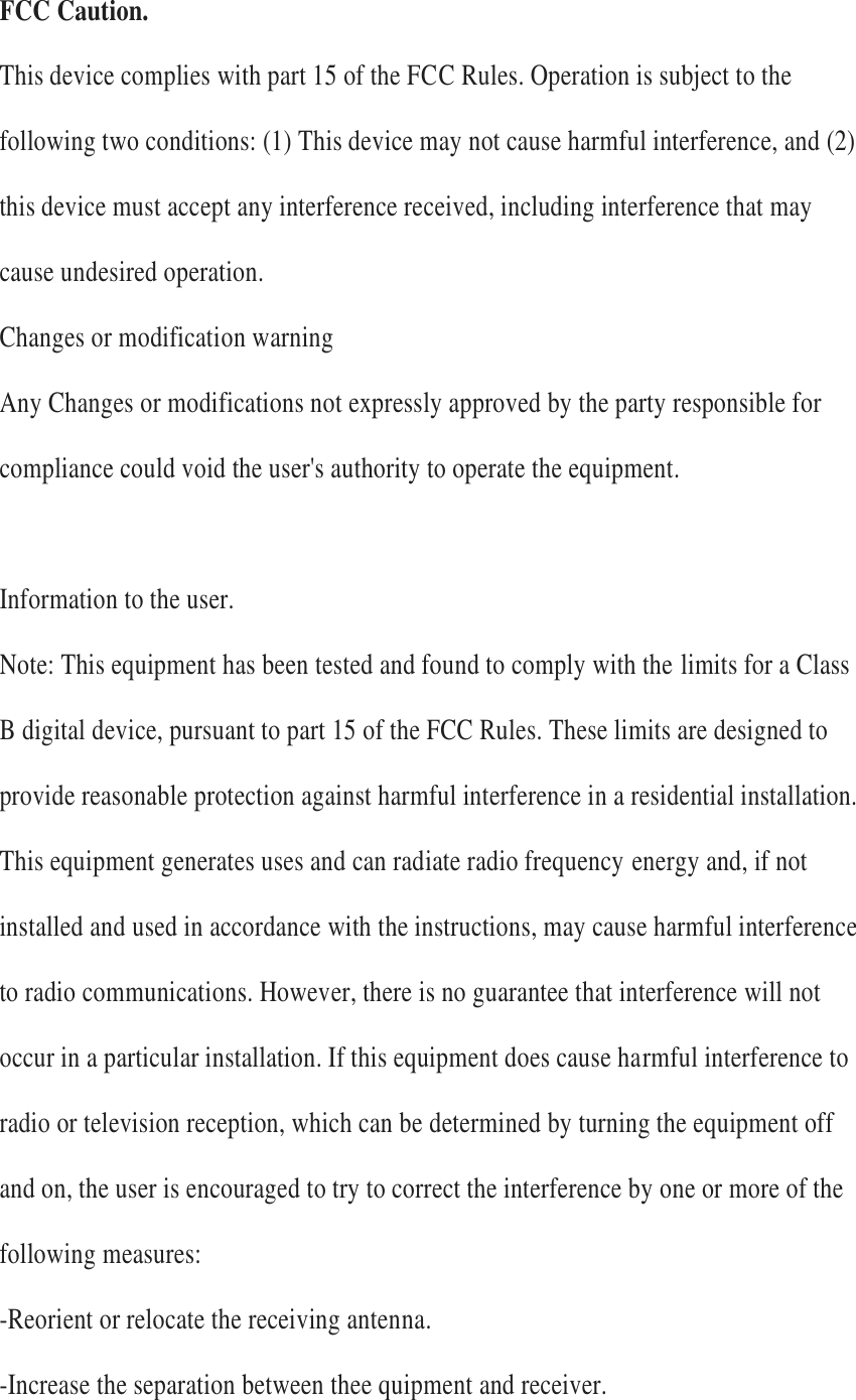 FCC Caution.  This device complies with part 15 of the FCC Rules. Operation is subject to the following two conditions: (1) This device may not cause harmful interference, and (2) this device must accept any interference received, including interference that may cause undesired operation.   Changes or modification warning   Any Changes or modifications not expressly approved by the party responsible for compliance could void the user's authority to operate the equipment.    Information to the user.   Note: This equipment has been tested and found to comply with the limits for a Class B digital device, pursuant to part 15 of the FCC Rules. These limits are designed to provide reasonable protection against harmful interference in a residential installation. This equipment generates uses and can radiate radio frequency energy and, if not installed and used in accordance with the instructions, may cause harmful interference to radio communications. However, there is no guarantee that interference will not occur in a particular installation. If this equipment does cause harmful interference to radio or television reception, which can be determined by turning the equipment off and on, the user is encouraged to try to correct the interference by one or more of the following measures:   -Reorient or relocate the receiving antenna.   -Increase the separation between thee quipment and receiver.   