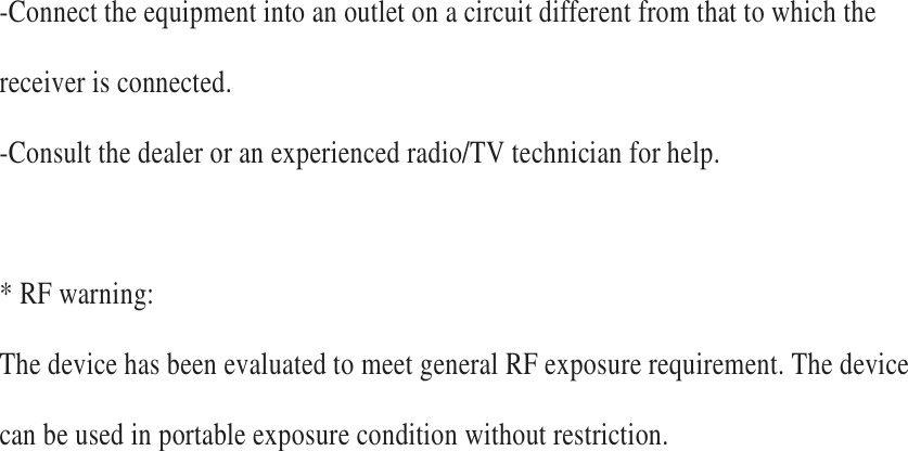 -Connect the equipment into an outlet on a circuit different from that to which the receiver is connected.   -Consult the dealer or an experienced radio/TV technician for help.      * RF warning:   The device has been evaluated to meet general RF exposure requirement. The device can be used in portable exposure condition without restriction.   