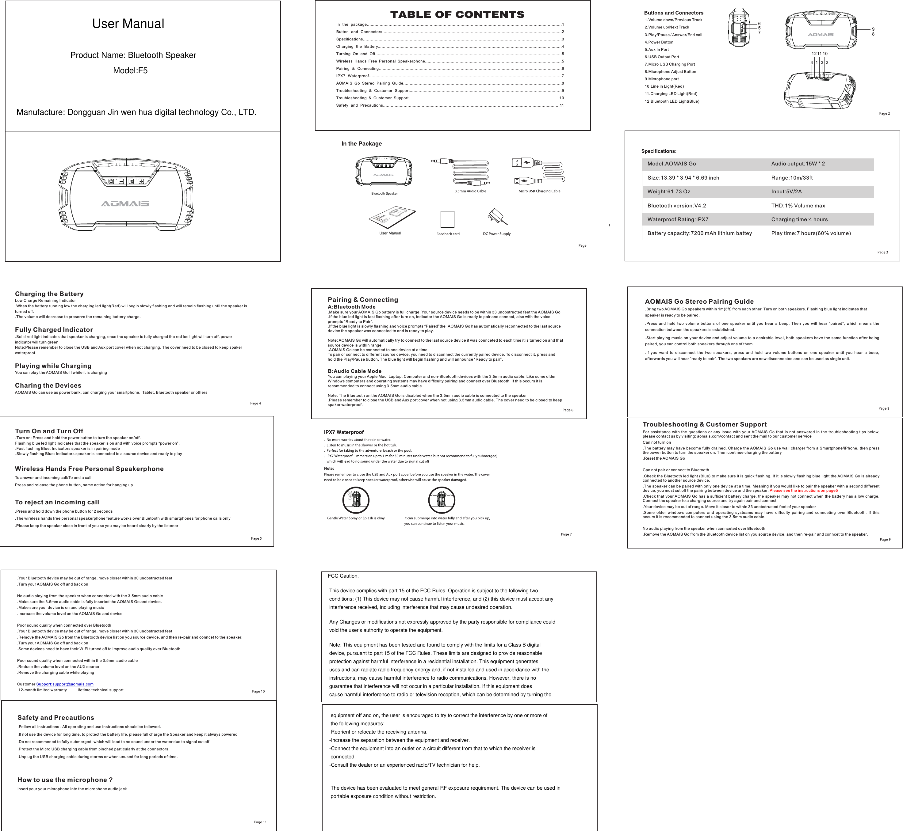 1 2341.Volume down/Previous Track2.Volume up/Next Track3.Play/Pause/Answer/End call4.Power Button5.Aux In Port6.USB Output Port7.Micro USB Charging Port8.Microphone Adjust Button9.Microphone port10.Line in Light(Red)11.Charging LED Light(Red)12.Bluetooth LED Light(Blue)567891211 10Model:AOMAIS GoSize:13.39 * 3.94 * 6.69 inchWeight:61.73 OzBluetooth version:V4.2Waterproof Rating:IPX7Battery capacity:7200 mAh lithium battey Audio output:15W * 2Range:10m/33ftInput:5V/2ATHD:1% Volume maxCharging time:4 hoursPlay time:7 hours(60% volume)Charging the BatteryLow Charge Remaining Indicator.When the battery running low the charging led light(Red) will begin slowly ﬂashing and will remain ﬂashing until the speaker is turned off. .The volume will decrease to preserve the remaining battery charge.Fully Charged Indicator.Solid red light indicates that speaker is charging, once the speaker is fully charged the red led light will turn off, power indicator will turn greenNote:Please remember to close the USB and Aux port cover when not charging. The cover need to be closed to keep spaker waterproof.Playing while ChargingYou can play the AOMAIS Go II while it is chargingCharing the DevicesAOMAIS Go can use as power bank, can charging your smartphone,  Tablet, Bluetooth speaker or othersTurn On and Turn Off.Turn on: Press and hold the power button to turn the speaker on/off. Flashing blue led light indicates that the speaker is on and with voice prompts &ldquo;power on&rdquo;..Fast ﬂashing Blue: Indicators speaker is in pairing mode.Slowly ﬂashing Blue: Indicators speaker is connected to a source device and ready to playPairing &amp; ConnectingA:Bluetooth Mode.Make sure your AOMAIS Go battery is full charge. Your source device needs to be within 33 unobstructed feet the AOMAIS Go.If the blue led light is fast ﬂashing after turn on, indicator the AOMAIS Go is ready to pair and connect, also with the voice prompts &ldquo;Ready to Pair&rdquo;..If the blue light is slowly ﬂashing and voice prompts &ldquo;Paired&rdquo;the .AOMAIS Go has automatically reconnected to the last source device the speaker was connceted to and is ready to play.Note: AOMAIS Go will automatically try to connect to the last source device it was connceted to each time it is turned on and that source device is within range..AOMAIS Go can be connected to one device at a time.To pair or connect to different source device, you need to disconnect the currently paired device. To disconnect it, press and hold the Play/Pause button. The blue light will begin ﬂashing and will announce &ldquo;Ready to pair&rdquo;.B:Audio Cable ModeYou can playing your Apple Mac, Laptop, Computer and non-Bluetooth devices with the 3.5mm audio cable. Like some older Windows computers and operating systems may have difﬁculty pairing and connect over Bluetooth. If this occurs it is recommended to connect using 3.5mm audio cable.Note: The Bluetooth on the AOMAIS Go is disabled when the 3.5mm audio cable is connected to the speaker.Please remember to close the USB and Aux port cover when not using 3.5mm audio cable. The cover need to be closed to keep spaker waterproof.Wireless Hands Free Personal SpeakerphoneTo answer and incoming call/To end a callPress and release the phone button, same action for hanging upTo reject an incoming call.Press and hold down the phone button for 2 seconds.The wireless hands free personal speakerphone feature works over Bluetooth with smartphones for phone calls only.Please keep the speaker close in front of you so you may be heard clearly by the listenerAOMAIS Go Stereo Pairing Guide.Bring two AOMAIS Go speakers within 1m(3ft) from each other. Turn on both speakers. Flashing blue light indicates that speaker is ready to be paired. .Press  and  hold  two  volume  buttons  of  one  speaker  until  you  hear  a  beep.  Then  you  will  hear  &ldquo;paired&rdquo;,  which  means  the connection between the speakers is established..Start playing music on your device and adjust volume to a desirable level, both speakers have the same function after being paired, you can control both speakers through one of them..If  you  want  to  disconnect  the  two  speakers,  press  and  hold  two  volume  buttons  on  one  speaker  until  you  hear  a  beep, afterwards you will hear &ldquo;ready to pair&rdquo;. The two speakers are now disconnected and can be used as single unit..Your Bluetooth device may be out of range, move closer within 30 unobstructed feet.Turn your AOMAIS Go off and back onNo audio playing from the speaker when connected with the 3.5mm audio cable.Make sure the 3.5mm audio cable is fully inserted the AOMAIS Go and device. .Make sure your device is on and playing music.Increase the volume level on the AOMAIS Go and devicePoor sound quality when connected over Bluetooth.Your Bluetooth device may be out of range, move closer within 30 unobstructed feet.Remove the AOMAIS Go from the Bluetooth device list on you source device, and then re-pair and conncet to the speaker..Turn your AOMAIS Go off and back on.Some devices need to have their WIFI turned off to improve audio quality over BluetoothPoor sound quality when connected within the 3.5mm audio cable.Reduce the volume level on the AUX source.Remove the charging cable while playingCustomer Support:support@aomais.com.12-month limited warranty       .Lifetime technical supportTroubleshooting &amp; Customer SupportFor  assistance  with  the  questions  or  any  issue  with  your  AOMAIS  Go  that  is  not  answered  in  the  troubleshooting  tips  below, please contact us by visiting: aomais.com/contact and sent the mail to our customer serviceCan not turn on.The battery may have become  fully drained. Charge  the AOMAIS Go  use wall charger  from a Smartphone/iPhone,  then press the power button to turn the speaker on. Then continue charging the battery.Reset the AOMAIS GoCan not pair or connect to Bluetooth.Check the Bluetooth led light (Blue) to make sure it is quick ﬂashing. If it is slowly ﬂashing blue light the AOMAIS Go is already connected to another source device..The speaker can be paired with only one device at a time. Meaning if you would like to pair the speaker with a second different device, you must cut off the pairing between device and the speaker. Please see the instructions on page5.Check that your AOMAIS Go has a sufﬁcient  battery charge, the speaker may  not connect when the battery  has a low charge. Connect the speaker to a charging source and try again pair and connect.Your device may be out of range. Move it closer to within 33 unobstructed feet of your speaker.Some  older  windows  computers  and  operating  systeams  may  have  diffculty  pairing  and  connceting  over  Bluetooth.  If  this occurs it is recommended to connect using the 3.5mm audio cable.No audio playing from the speaker when connceted over Bluetooth.Remove the AOMAIS Go from the Bluetooth device list on you source device, and then re-pair and conncet to the speaker.Safety and Precautions.Follow all instructions - All operating and use instructions should be followed..If not use the device for long time, to protect the battery life, please full charge the Speaker and keep it always powered.Do not recommened to fully submerged, which will lead to no sound under the water due to signal cut off.Protect the Micro USB charging cable from pinched particularly at the connectors..Unplug the USB charging cable during storms or when unused for long periods of time.How to use the microphone ?insert your your microphone into the microphone audio jack In  the  package........................................................................................................................................................1Button  and  Connectors............................................................................................................................................2Speciﬁcations.........................................................................................................................................................3Charging  the  Battery................................................................................................................................................4Turning  On  and  Off..................................................................................................................................................5Wireless  Hands  Free  Personal  Speakerphone...........................................................................................................5Pairing  &amp;  Connecting...............................................................................................................................................6IPX7  Waterproof.....................................................................................................................................................7AOMAIS  Go  Stereo  Pairing  Guide............................................................................................................................8Troubleshooting  &amp;  Customer  Support.......................................................................................................................9Troubleshooting  &amp;  Customer  Support......................................................................................................................10Safety  and  Precautions.........................................................................................................................................11DC Power SupplyUser ManualProduct Name: Bluetooth SpeakerModel:F5Manufacture: Dongguan Jin wen hua digital technology Co., LTD.User ManualFCC Caution. This device complies with part 15 of the FCC Rules. Operation is subject to the following two  conditions: (1) This device may not cause harmful interference, and (2) this device must accept any interference received, including interference that may cause undesired operation. Any Changes or modifications not expressly approved by the party responsible for compliance could void the user's authority to operate the equipment. Note: This equipment has been tested and found to comply with the limits for a Class B digital device, pursuant to part 15 of the FCC Rules. These limits are designed to provide reasonable protection against harmful interference in a residential installation. This equipment generates uses and can radiate radio frequency energy and, if not installed and used in accordance with the instructions, may cause harmful interference to radio communications. However, there is no guarantee that interference will not occur in a particular installation. If this equipment does cause harmful interference to radio or television reception, which can be determined by turning the equipment off and on, the user is encouraged to try to correct the interference by one or more of the following measures:-Reorient or relocate the receiving antenna.-Increase the separation between the equipment and receiver.-Connect the equipment into an outlet on a circuit different from that to which the receiver is connected.-Consult the dealer or an experienced radio/TV technician for help.  The device has been evaluated to meet general RF exposure requirement. The device can be used in portable exposure condition without restriction.    Bluetooth Speaker