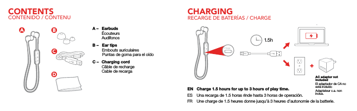 CONTENTS CHARGINGCONTENIDO / CONTENU RECARGE DE BATER&Iacute;AS / CHARGEEN  Charge 1.5 hours for up to 3 hours of play time.ES  Una recarga de 1.5 horas rinde hasta 3 horas de operaci&oacute;n.FR  Une charge de 1.5 heures donne jusqu&rsquo;&agrave; 3 heures d&rsquo;autonomie de la batterie.AC adaptor not includedEl adaptador de CA no est&aacute; incluidoAdaptateur c.a. non inclus.ChargeA &ndash;  Earbuds &Eacute;couteurs Aud&iacute;fonosB &ndash;   Ear tips        Embouts auriculaires         Puntas de goma para el o&iacute;doC &ndash;   Charging cord  C&acirc;ble de recharge  Cable de recarga1.5h