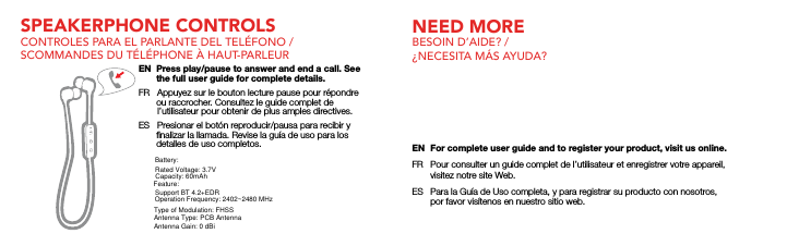 SPEAKERPHONE CONTROLSCONTROLES PARA EL PARLANTE DEL TEL&Eacute;FONO / SCOMMANDES DU T&Eacute;L&Eacute;PHONE &Agrave; HAUT-PARLEUREN  Press play/pause to answer and end a call. See       the full user guide for complete details.FR   Appuyez sur le bouton lecture pause pour r&eacute;pondre       ou raccrocher. Consultez le guide complet de        l&rsquo;utilisateur pour obtenir de plus amples directives.ES   Presionar el bot&oacute;n reproducir/pausa para recibir y       ﬁnalizar la llamada. Revise la gu&iacute;a de uso para los       detalles de uso completos.NEED MORE BESOIN D&rsquo;AIDE? / &iquest;NECESITA M&Aacute;S AYUDA?EN  For complete user guide and to register your product, visit us online.FR  Pour consulter un guide complet de l&rsquo;utilisateur et enregistrer votre appareil,  visitez notre site Web.ES  Para la Gu&iacute;a de Uso completa, y para registrar su producto con nosotros,  por favor vis&iacute;tenos en nuestro sitio web.Capacity: 60mAhBattery:Rated Voltage: 3.7VFeature:Operation Frequency: 2402~2480 MHzType of Modulation: FHSSAntenna Type: PCB AntennaAntenna Gain: 0 dBiSupport BT 4.2+EDR