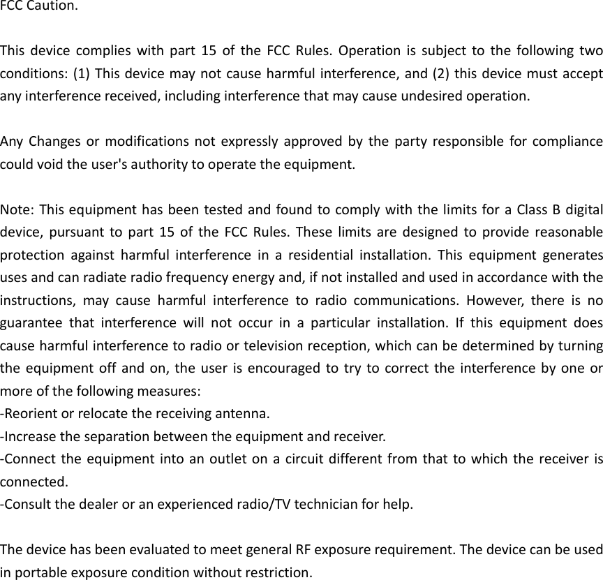 FCC Caution.  This  device  complies  with  part  15  of  the  FCC  Rules.  Operation  is  subject  to  the  following  two conditions: (1) This device may not cause harmful interference, and (2) this device must accept any interference received, including interference that may cause undesired operation.  Any  Changes  or  modifications  not  expressly  approved  by  the party  responsible  for  compliance could void the user's authority to operate the equipment.  Note: This equipment has been tested and found to comply with the limits for a Class B digital device,  pursuant  to part  15  of  the  FCC  Rules.  These  limits are  designed  to  provide  reasonable protection  against  harmful  interference  in  a  residential  installation.  This  equipment  generates uses and can radiate radio frequency energy and, if not installed and used in accordance with the instructions,  may  cause  harmful  interference  to  radio  communications.  However,  there  is  no guarantee  that  interference  will  not  occur  in  a  particular  installation.  If  this  equipment  does cause harmful interference to radio or television reception, which can be determined by turning the equipment off and  on,  the  user is  encouraged  to try to correct the  interference by  one  or more of the following measures: -Reorient or relocate the receiving antenna. -Increase the separation between the equipment and receiver. -Connect the  equipment into an outlet on a  circuit different  from that to which the  receiver is connected. -Consult the dealer or an experienced radio/TV technician for help.  The device has been evaluated to meet general RF exposure requirement. The device can be used in portable exposure condition without restriction.  