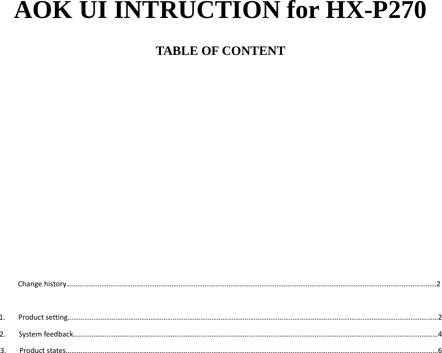 AOK UI INTRUCTION for HX-P270  TABLE OF CONTENT              Changehistory&hellip;&hellip;&hellip;&hellip;&hellip;&hellip;&hellip;&hellip;&hellip;&hellip;&hellip;&hellip;&hellip;&hellip;&hellip;&hellip;&hellip;&hellip;&hellip;&hellip;&hellip;&hellip;&hellip;&hellip;&hellip;&hellip;&hellip;&hellip;&hellip;&hellip;&hellip;&hellip;&hellip;&hellip;&hellip;&hellip;&hellip;&hellip;&hellip;&hellip;&hellip;&hellip;&hellip;&hellip;&hellip;&hellip;&hellip;&hellip;&hellip;&hellip;&hellip;&hellip;&hellip;&hellip;&hellip;&hellip;&hellip;&hellip;&hellip;&hellip;&hellip;&hellip;&hellip;&hellip;&hellip;&hellip;&hellip;2 1. Productsetting&hellip;&hellip;&hellip;&hellip;&hellip;&hellip;&hellip;&hellip;&hellip;&hellip;&hellip;&hellip;&hellip;&hellip;&hellip;&hellip;&hellip;&hellip;&hellip;&hellip;&hellip;&hellip;&hellip;&hellip;&hellip;&hellip;&hellip;&hellip;&hellip;&hellip;&hellip;&hellip;&hellip;&hellip;&hellip;&hellip;&hellip;&hellip;&hellip;&hellip;&hellip;&hellip;&hellip;&hellip;&hellip;&hellip;&hellip;&hellip;&hellip;&hellip;&hellip;&hellip;&hellip;&hellip;&hellip;&hellip;&hellip;&hellip;&hellip;&hellip;&hellip;&hellip;&hellip;&hellip;&hellip;&hellip;&hellip;22. Systemfeedback&hellip;&hellip;&hellip;&hellip;&hellip;&hellip;&hellip;&hellip;&hellip;&hellip;&hellip;&hellip;&hellip;&hellip;&hellip;&hellip;&hellip;&hellip;&hellip;&hellip;&hellip;&hellip;&hellip;&hellip;&hellip;&hellip;&hellip;&hellip;&hellip;&hellip;&hellip;&hellip;&hellip;&hellip;&hellip;&hellip;&hellip;&hellip;&hellip;&hellip;&hellip;&hellip;&hellip;&hellip;&hellip;&hellip;&hellip;&hellip;&hellip;&hellip;&hellip;&hellip;&hellip;&hellip;&hellip;&hellip;&hellip;&hellip;&hellip;&hellip;&hellip;&hellip;&hellip;&hellip;&hellip;&hellip;43. Productstates&hellip;&hellip;&hellip;&hellip;&hellip;&hellip;&hellip;&hellip;&hellip;&hellip;&hellip;&hellip;&hellip;&hellip;&hellip;&hellip;&hellip;&hellip;&hellip;&hellip;&hellip;&hellip;.&hellip;&hellip;&hellip;&hellip;&hellip;&hellip;&hellip;&hellip;&hellip;&hellip;&hellip;&hellip;&hellip;&hellip;&hellip;&hellip;&hellip;&hellip;&hellip;&hellip;&hellip;&hellip;&hellip;&hellip;&hellip;&hellip;&hellip;&hellip;&hellip;&hellip;&hellip;&hellip;&hellip;&hellip;&hellip;&hellip;&hellip;&hellip;&hellip;&hellip;&hellip;&hellip;&hellip;&hellip;&hellip;6                      