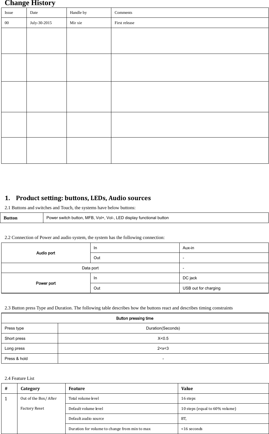 Change History Issue Date  Handle by  Comments 00  July-30-2015  Mir xie  First release                                  1. Productsetting:buttons,LEDs,Audiosources2.1 Buttons and switches and Touch, the systems have below buttons: Button  Power switch button, MFB, Vol+, Vol-, LED display functional button  2.2 Connection of Power and audio system, the system has the following connection: Audio port In  Aux-in Out  - Data port  - Power port In  DC jack Out  USB out for charging  2.3 Button press Type and Duration. The following table describes how the buttons react and describes timing constraints Button pressing time Press type  Duration(Seconds) Short press  X<0.5 Long press  2<x<3 Press &amp; hold  -  2.4 Feature List #CategoryFeatureValue1 OutoftheBox/AfterFactoryReset Totalvolumelevel  16steps  Defaultvolumelevel 10steps(equalto60%volume)Defaultaudiosource  BT,Durationforvolumetochangefrommintomax  <16seconds