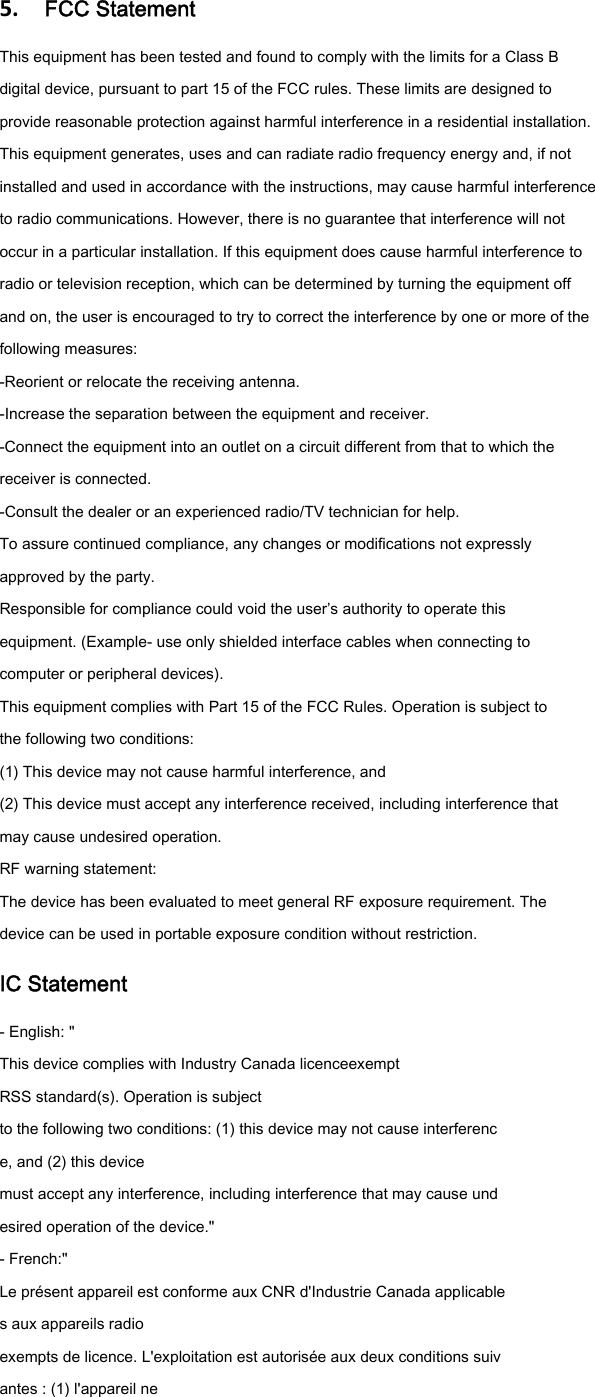 5.  FCC StatementThis equipment has been tested and found to comply with the limits for a Class B digital device, pursuant to part 15 of the FCC rules. These limits are designed to provide reasonable protection against harmful interference in a residential installation. This equipment generates, uses and can radiate radio frequency energy and, if not installed and used in accordance with the instructions, may cause harmful interference to radio communications. However, there is no guarantee that interference will not occur in a particular installation. If this equipment does cause harmful interference to radio or television reception, which can be determined by turning the equipment off and on, the user is encouraged to try to correct the interference by one or more of the following measures: -Reorient or relocate the receiving antenna. -Increase the separation between the equipment and receiver. -Connect the equipment into an outlet on a circuit different from that to which the receiver is connected. -Consult the dealer or an experienced radio/TV technician for help. To assure continued compliance, any changes or modifications not expressly approved by the party. Responsible for compliance could void the user&rsquo;s authority to operate this equipment. (Example- use only shielded interface cables when connecting to computer or peripheral devices). This equipment complies with Part 15 of the FCC Rules. Operation is subject to the following two conditions: (1) This device may not cause harmful interference, and (2) This device must accept any interference received, including interference that may cause undesired operation. RF warning statement: The device has been evaluated to meet general RF exposure requirement. The device can be used in portable exposure condition without restriction. IC Statement - English: " This device complies with Industry Canada licenceexempt RSS standard(s). Operation is subject to the following two conditions: (1) this device may not cause interferenc e, and (2) this device must accept any interference, including interference that may cause und esired operation of the device." - French:" Le pr&eacute;sent appareil est conforme aux CNR d'Industrie Canada applicable s aux appareils radio exempts de licence. L'exploitation est autoris&eacute;e aux deux conditions suiv antes : (1) l'appareil ne 