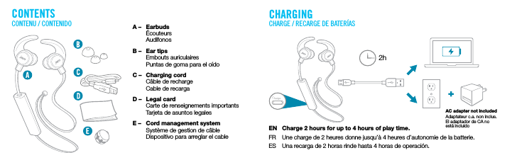 CONTENTS CHARGINGCONTENU / CONTENIDO CHARGE / RECARGE DE BATER&Iacute;ASEN  Charge 2 hours for up to 4 hours of play time.FR  Une charge de 2 heures donne jusqu&rsquo;&agrave; 4 heures d&rsquo;autonomie de la batterie. ES  Una recarga de 2 horas rinde hasta 4 horas de operaci&oacute;n.AC adapter not includedAdaptateur c.a. non inclus. El adaptador de CA no est&aacute; incluidoA &ndash;  Earbuds &Eacute;couteurs Aud&iacute;fonosB &ndash;  Ear tips Embouts auriculaires  Puntas de goma para el o&iacute;doC &ndash;  Charging cord  C&acirc;ble de recharge  Cable de recargaD &ndash;  Legal card  Carte de renseignements importants  Tarjeta de asuntos legales E &ndash;  Cord management system  Syst&egrave;me de gestion de c&acirc;ble  Dispositivo para arreglar el cable2hCharge