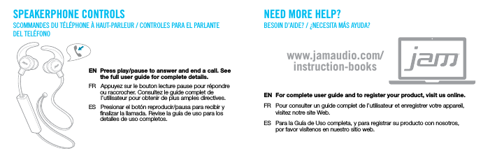 SPEAKERPHONE CONTROLSSCOMMANDES DU T&Eacute;L&Eacute;PHONE &Agrave; HAUT-PARLEUR / CONTROLES PARA EL PARLANTE DEL TEL&Eacute;FONOEN  Press play/pause to answer and end a call. See       the full user guide for complete details.FR   Appuyez sur le bouton lecture pause pour r&eacute;pondre       ou raccrocher. Consultez le guide complet de        l&rsquo;utilisateur pour obtenir de plus amples directives.ES   Presionar el bot&oacute;n reproducir/pausa para recibir y       nalizar la llamada. Revise la gu&iacute;a de uso para los       detalles de uso completos.NEED MORE HELP?BESOIN D&rsquo;AIDE? / &iquest;NECESITA M&Aacute;S AYUDA?EN  For complete user guide and to register your product, visit us online.FR  Pour consulter un guide complet de l&rsquo;utilisateur et enregistrer votre appareil,  visitez notre site Web.ES  Para la Gu&iacute;a de Uso completa, y para registrar su producto con nosotros,  por favor vis&iacute;tenos en nuestro sitio web.www.jamaudio.com/instruction-books