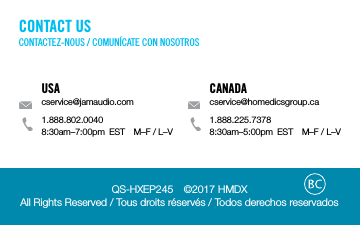 QS-HXEP245  &copy;2017 HMDX All Rights Reserved / Tous droits r&eacute;serv&eacute;s / Todos derechos reservadosUSAcservice@jamaudio.com1.888.802.00408:30am&ndash;7:00pm  EST  M&ndash;F / L&ndash;VCANADAcservice@homedicsgroup.ca1.888.225.73788:30am&ndash;5:00pm  EST  M&ndash;F / L&ndash;VCONTACT USCONTACTEZ-NOUS / COMUN&Iacute;CATE CON NOSOTROS