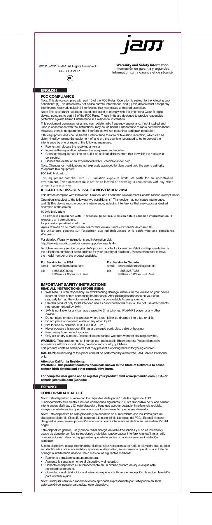 Warranty and Safety InformationInformaci&oacute;n de garant&iacute;a y seguridadInformation sur la garantie et de s&eacute;curit&eacute;FCC COMPLIANCEIC CAUTION: RSS-GEN ISSUE 4 NOVEMBER 2014ENGLISHNote: This device complies with part 15 of the FCC Rules. Operation is subject to the following two conditions: (1) This device may not cause harmful interference, and (2) this device must accept any interference received, including interference that may cause undesired operation.Note: This equipment has been tested and found to comply with the limits for a Class B digital device, pursuant to part 15 of the FCC Rules. These limits are designed to provide reasonable protection against harmful interference in a residential installation.This equipment generates, uses and can radiate radio frequency energy and, if not installed and used in accordance with the instructions, may cause harmful interference to radio communications. However, there is no guarantee that interference will not occur in a particular installation.If this equipment does cause harmful interference to radio or television reception, which can be determined by turning the equipment off and on, the user is encouraged to try to correct the interference by one or more of the following measures:&bull;  Reorient or relocate the receiving antenna.&bull;  Increase the separation between the equipment and receiver.&bull;  Connect the equipment into an outlet on a circuit different from that to which the receiver is connected.&bull;  Consult the dealer or an experienced radio/TV technician for help.Note: Changes or modiﬁcations not expressly approved by Jam could void the user's authority to operate this equipment.This device complies with Innovation, Science, and Economic Development Canada licence-exempt RSSs.Operation is subject to the following two conditions: (1) This device may not cause interference, and (2) This device must accept any interference, including interference that may cause undesired operation of the deviceONE YEAR LIMITED WARRANTYFor detailed Warranty Instructions and Information visit: http://www.jamaudio.com/customer-support/warranty-1yrTo obtain warranty service on your JAM product, contact a Consumer Relations Representative by the telephone number or email address for your country of residence. Please make sure to have the model number of the product available.IMPORTANT SAFETY INSTRUCTIONSREAD ALL INSTRUCTIONS BEFORE USING&bull;  WARNING: Listen responsibly. To avoid hearing damage, make sure the volume on your device is turned down before connecting headphones. After placing headphones on your ears, gradually turn up the volume until you reach a comfortable listening volume.&bull;  Use this product only for its intended use as described in this manual. Do not use attachments not recommended by JAM.&bull;  JAM is not liable for any damage caused to Smartphones, iPod/MP3 player or any other device.&bull;  Do not place or store this product where it can fall or be dropped into a tub or sink.&bull;  Do not place or drop into water or any other liquid.&bull;  Not for use by children. THIS IS NOT A TOY.&bull;  Never operate this product if it has a damaged cord, plug, cable or housing.&bull;  Keep away from heated surfaces.&bull;  Only set on dry surfaces. Do not place on surface wet from water or cleaning solvents.WARNING: This product has an internal, non-replaceable lithium battery. Please dispose in accordance with your local, state, province and country guidelines.This product contains small parts that may present a choking hazard for young children.CAUTION: All servicing of this product must be performed by authorized JAM Service Personnel only.Attention California Residents:WARNING: This product contains chemicals known to the State of California to cause cancer, birth defects and other reproductive harm.For Service in the USAemail: cservice@jamaudio.comtel:  1.888.802.0040  8:30am - 7:00pm EST  M&ndash;FFor Service in Canadaemail: cservice@homedicsgroup.catel:  1.888.225.7378  8:30am - 5:00pm EST  M&ndash;FFor complete user guide and to register your product, visit www.jamaudio.com (USA) or canada.jamaudio.com (Canada)ESPA&Ntilde;OLNota: Este dispositivo cumple con los requisitos de la parte 15 de las reglas del FCC.  Funcionamiento est&aacute; sujeto a las dos condiciones siguientes: (1) Este dispositivo no puede causar interferencias da&ntilde;inas, y (2) este dispositivo tiene que aceptar cualquier interferencia recibida, incluyendo interferencias que puedan causar funcionamiento que no sea deseado.Nota: Este dispositivo ha sido probado y se encontr&oacute; en cumplimiento con los l&iacute;mites para un dispositivo digital de Clase B, de acuerdo a la parte 15 de las reglas del FCC.  Estos l&iacute;mites son designados para proveer protecci&oacute;n adecuada contra interferencias da&ntilde;ina en una instalaci&oacute;n del hogar.Este dispositivo genera, usa y puede radiar energ&iacute;a de radio-frecuencias y si no es instalado y usado de acuerdo con las instrucciones proferidas, puede causar interferencias da&ntilde;inas a radio comunicaciones.  Pero no hay garant&iacute;as que interferencias no ocurrir&aacute;n en una instalaci&oacute;n particular.Si este dispositivo causa interferencias da&ntilde;inas a las recepciones de radio o televisi&oacute;n, que puedan ser identiﬁcadas por el encendido y apague del dispositivo, se recomienda que el usuario trate de corregir la interferencia usando una o m&aacute;s de las siguientes medidas:&bull;  Reoriente o traslade la antena receptora.&bull;  Aumente la separaci&oacute;n entre el dispositivo y el receptor.&bull;  Conecte el dispositivo a un tomacorriente en un circuito distinto de aquel al que est&aacute; conectado el receptor.&bull;  Consulte con el distribuidor o alguien con experiencia t&eacute;cnica en recepci&oacute;n de radio o televisi&oacute;n para obtener ayuda.Nota: Cualquier cambio o modiﬁcaci&oacute;n no aprobada expresamente por JAM podr&iacute;a anular la autorizaci&oacute;n del usuario para utilizar este dispositivo.BC&copy;2015&ndash;2016 JAM. All Rights Reserved.PP-LCJAMHPCONFORMIDAD AL FCC