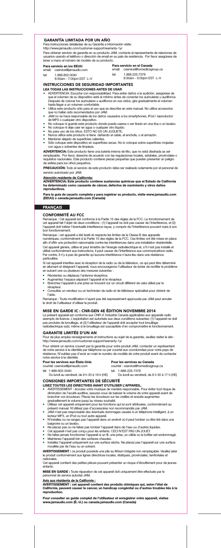 Pour les services au Canadacourriel : cservice@homedicsgroup.catel:   1-888-225-7378        Du lundi au vendredi, de 8 h 30 &agrave; 17 h (HE)Para obtener servicio de garant&iacute;a en su producto JAM, contacte al representante de relaciones de usuarios usando el tel&eacute;fono o direcci&oacute;n de email en su pa&iacute;s de residencia.  Por favor aseg&uacute;rese de tener a mano el n&uacute;mero de modelo de su producto.INSTRUCCIONES DE SEGURIDAD IMPORTANTESLEA TODAS LAS INSTRUCCIONES ANTES DE USAR&bull;  ADVERTENCIA: Escuche con responsabilidad. Para evitar da&ntilde;os a la audici&oacute;n, aseg&uacute;rese de que el volumen de su dispositivo est&eacute; al m&iacute;nimo antes de conectar los auriculares u aud&iacute;fonos. Despu&eacute;s de colocar los auriculares u aud&iacute;fonos en sus o&iacute;dos, gire gradualmente el volumen hasta llegar a un volumen confortable.&bull;  Utilice este producto s&oacute;lo para el uso que se describe en este manual. No utilice accesorios que no hallan sido recomendados por JAM.&bull;  JAM no se hace responsable de los da&ntilde;os causados a los smartphones, iPod / reproductor de MP3 o cualquier otro dispositivo.&bull;  No coloque ni guarde este producto donde pueda caerse o ser tirado en una tina o un lavabo.&bull;  No coloque ni deje caer en agua o cualquier otro l&iacute;quido.&bull;  No para uso de los ni&ntilde;os. ESTO NO ES UN JUGUETE.&bull;  Nunca utilice este producto si tiene  da&ntilde;ando el cable, el enchufe, o el armaz&oacute;n.&bull;  Mantener alejado de superﬁcies calientes.&bull;  S&oacute;lo coloque este dispositivo en superﬁcies secas. No lo coloque sobre superﬁcies mojadas con agua o solventes de limpieza.ADVERTENCIA: Este producto tiene una bater&iacute;a interna de litio, que no est&aacute; dise&ntilde;ada as ser remplazable.  Por favor, deseche de acuerdo con las regulaciones locales, estatales, provinciales o requisitos nacionales. Este producto contiene piezas peque&ntilde;as que pueden presentar un peligro de asﬁxia para los ni&ntilde;os peque&ntilde;os.PRECAUCI&Oacute;N: Todo el servicio de este producto debe ser realizado solamente por el personal de servicio autorizado por JAM.Atenci&oacute;n residente de California:ADVERTENCIA: Este producto contiene sustancias qu&iacute;micas que el Estado de California ha determinado como causante de c&aacute;ncer, defectos de nacimiento y otros da&ntilde;os reproductivos.Para servicio en los EEUUemail: cservice@jamaudio.comtel:  1.888.802.0040  8:30am - 7:00pm EST  L&ndash;VPara servicio en el Canadaemail: cservice@homedicsgroup.catel:  1.888.225.7378  8:30am - 5:00pm EST  L&ndash;VPara la gu&iacute;a de usuario completa y para registrar su producto, visite www.jamaudio.com (EEUU) o canada.jamaudio.com (Canada)CONFORMIT&Eacute; AU FCCMISE EN GARDE IC : CNR-GEN 4E &Eacute;DITION NOVEMBRE 2014Remarque : Cet appareil est conforme &agrave; la Partie 15 des r&egrave;gles de la FCC. Le fonctionnement de cet appareil fait l&rsquo;objet de deux conditions : (1) l&rsquo;appareil ne doit pas causer de l&rsquo;interf&eacute;rence, et (2) l&rsquo;appareil doit tol&eacute;rer l&rsquo;&eacute;ventuelle interf&eacute;rence re&ccedil;ue, y compris de l&rsquo;interf&eacute;rence pouvant nuire &agrave; son bon fonctionnement.Remarque : cet appareil a &eacute;t&eacute; test&eacute; et respecte les limites de la Classe B des appareils num&eacute;riques, conform&eacute;ment &agrave; la Partie 15 des r&egrave;gles de la FCC. Ces limites ont &eacute;t&eacute; mises en place aﬁn d&rsquo;offrir une protection raisonnable contre les interf&eacute;rences dans une installation r&eacute;sidentielle.Cet appareil g&eacute;n&egrave;re, utilise et peut &eacute;mettre de l&rsquo;&eacute;nergie radio&eacute;lectrique et, s&rsquo;il n&rsquo;est pas install&eacute; et utilis&eacute; conform&eacute;ment aux instructions, il peut causer de l&rsquo;interf&eacute;rence aux communications radio. Par contre, il n&rsquo;y a pas de garantie qu&rsquo;aucune interf&eacute;rence n&rsquo;aura lieu dans une r&eacute;sidence particuli&egrave;re.Si cet appareil interf&egrave;re avec la r&eacute;ception de la radio ou de la t&eacute;l&eacute;vision, ce qui peut &ecirc;tre d&eacute;termin&eacute; en allumant et &eacute;teignant l&rsquo;appareil, nous encourageons l&rsquo;utilisateur de tenter de rectiﬁer le probl&egrave;me en suivant une ou plusieurs des mesures suivantes :&bull;  R&eacute;orientez ou d&eacute;placez l&rsquo;antenne r&eacute;ceptrice. &bull;  Augmentez l&rsquo;espace s&eacute;parant l&rsquo;appareil et le r&eacute;cepteur. &bull;  Branchez l&rsquo;appareil &agrave; une prise se trouvant sur un circuit diff&eacute;rent de celui utilis&eacute; par le r&eacute;cepteur. &bull;  Consultez un vendeur ou un technicien de radio et de t&eacute;l&eacute;viseur sp&eacute;cialis&eacute; pour obtenir de l&rsquo;aide.Remarque : Toute modiﬁcation n&rsquo;ayant pas &eacute;t&eacute; express&eacute;ment approuv&eacute;e par JAM peut annuler le droit de l&rsquo;utilisateur d&rsquo;utiliser le produit.Le pr&eacute;sent appareil est conforme aux CNR d&rsquo; Industrie Canada applicables aux appareils radio exempts de licence. L&rsquo;exploitation est autoris&eacute;e aux deux conditions suivantes: (1) l&rsquo;appareil ne doit pas produire de brouillage, et (2) l&rsquo;utilisateur de l&rsquo;appareil doit accepter tout brouillage radio&eacute;lectrique subi, m&ecirc;me si le brouillage est susceptible d&rsquo;en compromettre le fonctionnement.GARANTIE LIMIT&Eacute;E D&rsquo;UN ANPour de plus amples renseignements et instructions au sujet de la garantie, veuillez visiter le site : http://www.jamaudio.com/customer-support/warranty-1yrPour obtenir un service couvert par la garantie pour votre produit JAM, contacter un repr&eacute;sentant de notre service &agrave; la client&egrave;le par t&eacute;l&eacute;phone ou par courriel aux coordonn&eacute;es pour votre pays de r&eacute;sidence. N&rsquo;oubliez pas d&rsquo;avoir en main le num&eacute;ro de mod&egrave;le de votre produit avant de contacter notre service &agrave; la client&egrave;le.CONSIGNES IMPORTANTES DE S&Eacute;CURIT&Eacute;LISEZ TOUTES LES DIRECTIVES AVANT D&rsquo;UTILISER L&rsquo;APPAREIL.&bull;  AVERTISSEMENT : &eacute;coutez votre musique de mani&egrave;re responsable. Pour &eacute;viter tout risque de diminution de l&rsquo;acuit&eacute; auditive, assurez-vous de baisser le volume de votre appareil avant de brancher vos &eacute;couteurs. Placez les &eacute;couteurs sur les oreilles et ensuite augmentez graduellement le volume jusqu&rsquo;au niveau souhait&eacute;.&bull;  Utilisez cet appareil uniquement pour les fonctions qui lui sont attribu&eacute;es, conform&eacute;ment au pr&eacute;sent manuel. N&rsquo;utilisez pas d&rsquo;accessoires non recommand&eacute;s par JAM.&bull;  JAM n&rsquo;est pas responsable des &eacute;ventuels dommages caus&eacute;s &agrave; un t&eacute;l&eacute;phone intelligent, &agrave; un lecteur MP3, un iPod ou tout autre appareil.&bull;  N&rsquo;installez ou ne rangez pas l&rsquo;appareil dans un endroit o&ugrave; il peut tomber ou &ecirc;tre tir&eacute; dans une baignoire ou un lavabo.&bull;  Ne placez pas ou ne faites pas tomber l&rsquo;appareil dans de l&rsquo;eau ou d&rsquo;autres liquides.&bull;  Cet appareil n&rsquo;est pas con&ccedil;u pour les enfants. CECI N&rsquo;EST PAS UN JOUET.&bull;  Ne faites jamais fonctionner l&rsquo;appareil si un ﬁl, une prise, un c&acirc;ble ou le bo&icirc;tier est endommag&eacute;.&bull;  Maintenez l&rsquo;appareil loin des surfaces chaudes.&bull;  Installez l&rsquo;appareil uniquement sur une surface s&egrave;che. Ne placez pas l&rsquo;appareil sur une surface mouill&eacute;e par de l&rsquo;eau ou un solvant.AVERTISSEMENT : ce produit poss&egrave;de une pile au lithium int&eacute;gr&eacute;e non rempla&ccedil;able. Veuillez jeter le produit conform&eacute;ment aux lignes directrices locales, &eacute;tatiques, provinciales, territoriales et nationales.Cet appareil contient des petites pi&egrave;ces pouvant pr&eacute;senter un risque d&rsquo;&eacute;touffement pour de jeunes enfants.MISE EN GARDE : Toute r&eacute;paration de cet appareil doit uniquement &ecirc;tre effectu&eacute;e par le personnel de service autoris&eacute; JAM.Avis aux r&eacute;sidents de la Californie :AVERTISSEMENT : cet appareil contient des produits chimiques qui, selon l&rsquo;&eacute;tat de Californie, peuvent causer le cancer, un handicap cong&eacute;nital ou d&rsquo;autres troubles li&eacute;s &agrave; la reproduction.Pour les services aux &Eacute;tats-Uniscourriel: cservice@jamaudio.comt&eacute;l:  1-888-802-0040       Du lundi au vendredi, de 8 h 30 &agrave; 19 h (HE)  Pour consulter un guide complet de l&rsquo;utilisateur et enregistrer votre appareil, visitez  www.jamaudio.com (&Eacute;.-U.) ou canada.jamaudio.com (Canada)FRAN&Ccedil;AISGARANT&Iacute;A LIMITADA POR UN A&Ntilde;O Para instrucciones detalladas de su Garantia e informaci&oacute;n visite: http://www.jamaudio.com/customer-support/warranty-1yr