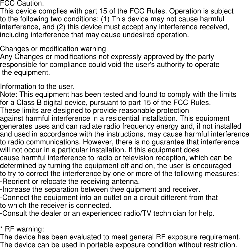 FCC Caution. This device complies with part 15 of the FCC Rules. Operation is subject to the following two conditions: (1) This device may not cause harmful interference, and (2) this device must accept any interference received, including interference that may cause undesired operation. Changes or modification warning Any Changes or modifications not expressly approved by the party responsible for compliance could void the user's authority to operate the equipment. Information to the user. Note: This equipment has been tested and found to comply with the limits for a Class B digital device, pursuant to part 15 of the FCC Rules. These limits are designed to provide reasonable protection against harmful interference in a residential installation. This equipment generates uses and can radiate radio frequency energy and, if not installed and used in accordance with the instructions, may cause harmful interference to radio communications. However, there is no guarantee that interference will not occur in a particular installation. If this equipment does cause harmful interference to radio or television reception, which can be determined by turning the equipment off and on, the user is encouraged to try to correct the interference by one or more of the following measures: -Reorient or relocate the receiving antenna. -Increase the separation between thee quipment and receiver. -Connect the equipment into an outlet on a circuit different from that to which the receiver is connected. -Consult the dealer or an experienced radio/TV technician for help.  * RF warning: The device has been evaluated to meet general RF exposure requirement. The device can be used in portable exposure condition without restriction.