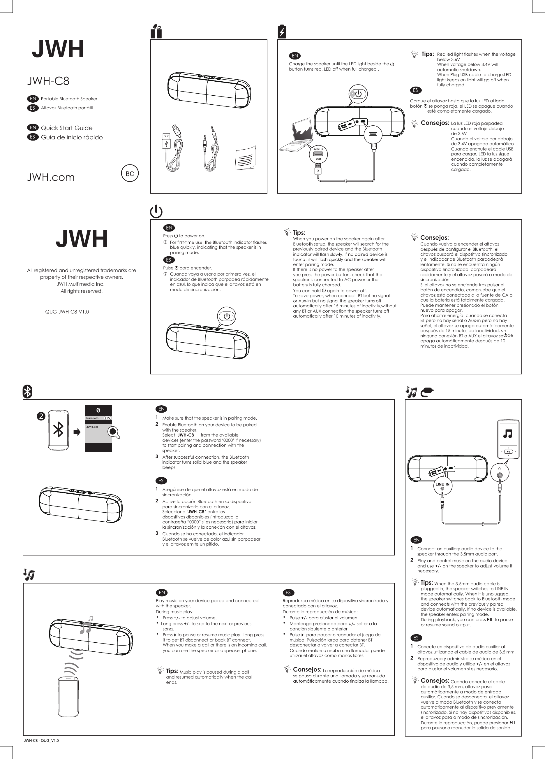 Para ahorrar energ&iacute;a, cuando se conecta BT pero no hay se&ntilde;al o Aux-in pero no hay se&ntilde;al, el altavoz se apaga autom&aacute;ticamente despu&eacute;s de 15 minutos de inactividad, sin ninguna conexi&oacute;n BT o AUX el altavoz se apaga autom&aacute;ticamente despu&eacute;s de 10minutos de inactividad.ENCharge the speaker until the LED light beside the  button turns red, LED off when full charged . ESCargue el altavoz hasta que la luz LED al lado bot&oacute;n   se ponga roja, el LED se apague cuando est&eacute; completamente cargado. ENPress   to power on. blue quickly, indicating that the speaker is in pairing mode. Tips: When you power on the speaker again after Bluetooth setup, the speaker will search for the previously paired device and the Bluetooth enter pairing mode.If there is no power to the speaker after you press the power button, check that the speaker is connected to AC power or the battery is fully charged.You can hold   again to power off.To save power, when connect  BT but no signal or Aux-in but no signal,the speaker turns off automatically after 15 minutes of inactivity,without any BT or AUX connection the speaker turns off automatically after 10 minutes of inactivity.ESPulse   para encender. Cuando vaya a usarlo por primera vez, el indicador de Bluetooth parpadea r&aacute;pidamente en azul, lo que indica que el altavoz est&aacute; en modo de sincronizaci&oacute;n. Consejos: Cuando vuelva a encender el altavoz altavoz buscar&aacute; el dispositivo sincronizado y el indicador de Bluetooth parpadear&aacute; lentamente. Si no se encuentra ning&uacute;n dispositivo sincronizado, parpadear&aacute; r&aacute;pidamente y el altavoz pasar&aacute; a modo de sincronizaci&oacute;n.Si el altavoz no se enciende tras pulsar el bot&oacute;n de encendido, compruebe que el altavoz est&aacute; conectado a la fuente de CA o que la bater&iacute;a est&aacute; totalmente cargada.Puede mantener presionado el bot&oacute;n  de nuevo para apagar.EN1  Make sure that the speaker is in pairing mode.2  Enable Bluetooth on your device to be paired with the speaker. Select &lsquo;JWH-C8 &rsquo; from the available devices (enter the password &lsquo;0000&rsquo; if necessary) to start pairing and connection with the speaker.3  After successful connection, the Bluetooth indicator turns solid blue and the speaker beeps.ES1  Aseg&uacute;rese de que el altavoz est&aacute; en modo de sincronizaci&oacute;n.2  Active la opci&oacute;n Bluetooth en su dispositivo para sincronizarlo con el altavoz.Seleccione &lsquo;JWH-C8 &rsquo; entre los dispositivos disponibles (introduzca la contrase&ntilde;a &ldquo;0000&rdquo; si es necesario) para iniciar la sincronizaci&oacute;n y la conexi&oacute;n con el altavoz.3  Cuando se ha conectado, el indicador Bluetooth se vuelve de color azul sin parpadear y el altavoz emite un pitido.ENPlay music on your device paired and connected with the speaker.During music play: &bull; Press +/-+/- to adjust volume.&bull; Long press   to skip to the next or previous song.&bull; Press   to pause or resume music play. Long pressit to get BT disconnect or back BT connect.When you make a call or there is an incoming call, you can use the speaker as a speaker phone.  Tips: Music play is paused during a call and resumed automatically when the call ends. ESReproduzca m&uacute;sica en su dispositivo sincronizado y conectado con el altavoz.Durante la reproducci&oacute;n de m&uacute;sica: &bull; Pulse +/-+/- para ajustar el volumen.&bull;  Mantenga  presionado para        saltar a la canci&oacute;n siguiente o anterior&bull;  Pulse   para pausar o reanudar el juego de m&uacute;sica. Pulsaci&oacute;n larga para obtener BT desconectar o volver a conectar BT.Cuando realice o reciba una llamada, puede utilizar el altavoz como manos libres. Consejos: La reproducci&oacute;n de m&uacute;sica se pausa durante una llamada y se reanuda  JWH-C8JWHJWHAll registered and unregistered trademarks areproperty of their respective owners.JWH Multimedia Inc. All rights reserved. QUG-JWH-C8-V1.0JWH.comJWH-C82Quick Start GuideGu&iacute;a de inicio r&aacute;pidoPortable Bluetooth SpeakerAltavoz Bluetooth port&aacute;tilESENESENEN1  Connect an auxiliary audio device to the speaker through the 3.5mm audio port.2  Play and control music on the audio device, and use +/- on the speaker to adjust volume if necessary. Tips: When the 3.5mm audio cable is plugged in, the speaker switches to LINE IN mode automatically. When it is unplugged, the speaker switches back to Bluetooth mode and connects with the previously paired device automatically. If no device is available, the speaker enters pairing mode.During playback, you can press   to pause or resume sound output.ES1  Conecte un dispositivo de audio auxiliar al altavoz utilizando el cable de audio de 3,5 mm.2  Reproduzca y administre su m&uacute;sica en el dispositivo de audio y utilice +/- en el altavoz para ajustar el volumen si es necesario. Consejos: Cuando conecte el cable de audio de 3,5 mm, altavoz pasa autom&aacute;ticamente a modo de entrada auxiliar. Cuando se desconecta, el altavoz vuelve a modo Bluetooth y se conecta autom&aacute;ticamente al dispositivo previamente sincronizado. Si no hay dispositivos disponibles, el altavoz pasa a modo de sincronizaci&oacute;n.Durante la reproducci&oacute;n, puede presionar   para pausar o reanudar la salida de sonido.JWH-C8 - QUG_V1.0Red led light flashes when the voltage below 3.6VWhen voltage below 3.4V will automatic shutdown.When Plug USB cable to charge,LED light keeps on,light will go off whenfully charged.La luz LED roja parpadea cuando el voltaje debajo de 3.6VCuando el voltaje por debajo de 3.4V apagado autom&aacute;ticoCuando enchufe el cable USB para cargar, LED la luz sigue encendida, la luz se apagar&aacute; cuando completamente cargado.Consejos:Tips: 5VDCINPUT5VDCINPUT