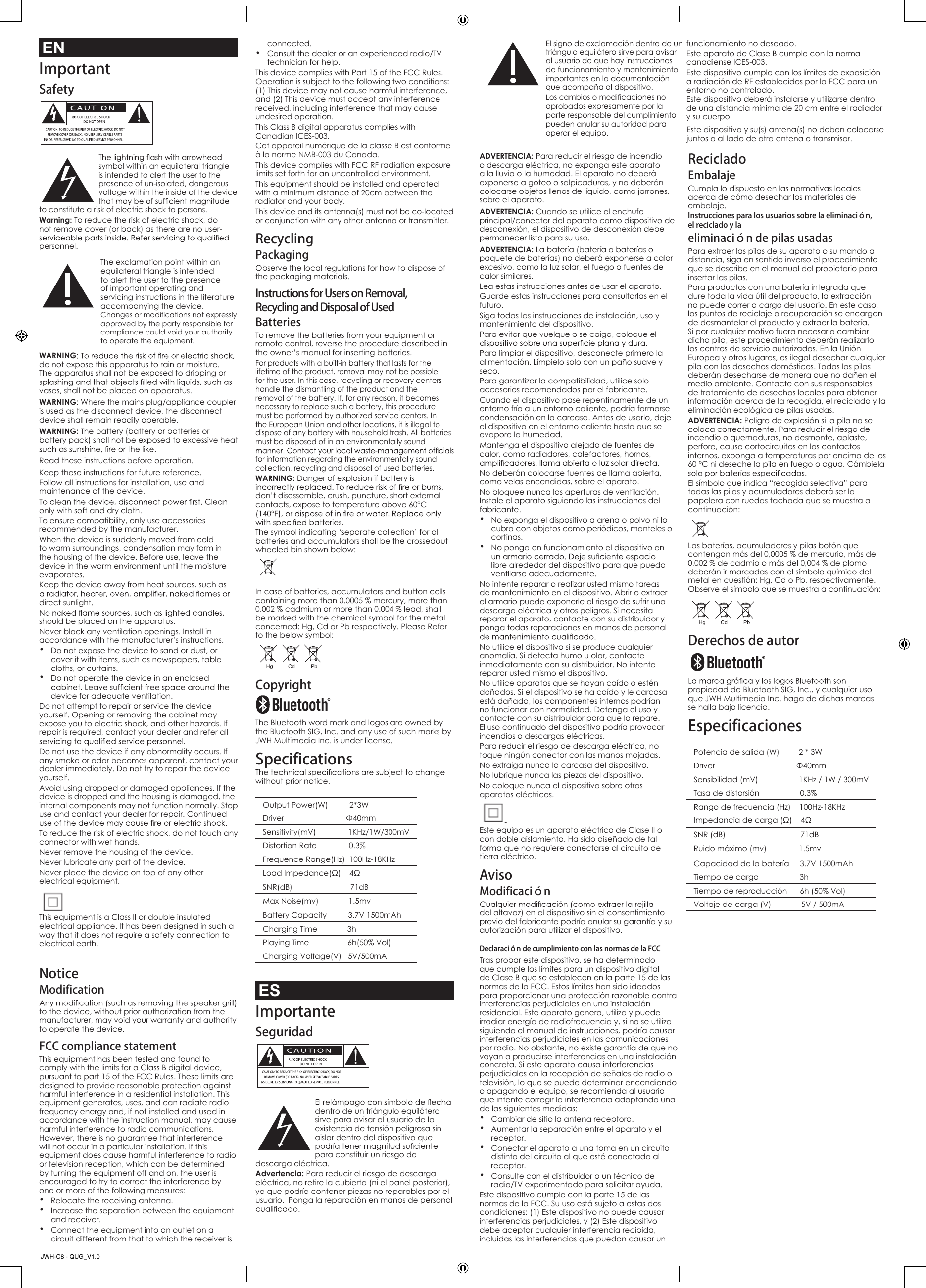 Changes or modifications not expressly approved by the party responsible for compliance could void your authority to operate the equipment. Operation is subject to the following two conditions: (1) This device may not cause harmful interference, and (2) This device must accept any interference received, including interference that may cause undesired operation.This Class B digital apparatus complies with Canadian ICES-003.Cet appareil num&eacute;rique de la classe B est conforme &agrave; la norme NMB-003 du Canada.This device complies with FCC RF radiation exposure limits set forth for an uncontrolled environment.This equipment should be installed and operated with a minimum distance of 20cm between the radiator and your body.This device and its antenna(s) must not be co-located or conjunction with any other antenna or transmitter.Recycling PackagingObserve the local regulations for how to dispose of the packaging materials.Instructions for Users on Removal, Recycling and Disposal of Used BatteriesTo remove the batteries from your equipment or remote control, reverse the procedure described in the owner&rsquo;s manual for inserting batteries.For products with a built-in battery that lasts for the lifetime of the product, removal may not be possible for the user. In this case, recycling or recovery centers handle the dismantling of the product and the removal of the battery. If, for any reason, it becomes necessary to replace such a battery, this procedure must be performed by authorized service centers. In the European Union and other locations, it is illegal to dispose of any battery with household trash. All batteries must be disposed of in an environmentally sound for information regarding the environmentally sound collection, recycling and disposal of used batteries.WARNING: Danger of explosion if battery is don&rsquo;t disassemble, crush, puncture, short external contacts, expose to temperature above 60&deg;C The symbol indicating &lsquo;separate collection&rsquo; for all batteries and accumulators shall be the crossedout wheeled bin shown below:In case of batteries, accumulators and button cells containing more than 0.0005 % mercury, more than 0.002 % cadmium or more than 0.004 % lead, shall be marked with the chemical symbol for the metal concerned: Hg, Cd or Pb respectively. Please Refer to the below symbol:Copyright The Bluetooth word mark and logos are owned by the Bluetooth SIG, Inc. and any use of such marks by JWH Multimedia Inc. is under license.Specificationswithout prior notice.Output Power(W)          2*3W  Driver                             &Phi;40mmSensitivity(mV)               1KHz/1W/300mVDistortion Rate               0.3%Frequence Range(Hz)  100Hz-18KHzLoad Impedance(&Omega;)    4&Omega; SNR(dB)                           71dBMax Noise(mv)              1.5mvBattery Capacity          3.7V 1500mAhCharging Time              3hPlaying Time                  6h(50% Vol)Charging Voltage(V)   5V/500mAESImportanteSeguridad   dentro de un tri&aacute;ngulo equil&aacute;tero sirve para avisar al usuario de la existencia de tensi&oacute;n peligrosa sin aislar dentro del dispositivo que para constituir un riesgo de descarga el&eacute;ctrica.Advertencia: Para reducir el riesgo de descarga el&eacute;ctrica, no retire la cubierta (ni el panel posterior), ya que podr&iacute;a contener piezas no reparables por el usuario.  Ponga la reparaci&oacute;n en manos de personal Los cambios o modificaciones no aprobados expresamente por la parte responsable del cumplimiento pueden anular su autoridad para operar el equipo.El signo de exclamaci&oacute;n dentro de un tri&aacute;ngulo equil&aacute;tero sirve para avisar al usuario de que hay instrucciones de funcionamiento y mantenimiento importantes en la documentaci&oacute;n que acompa&ntilde;a al dispositivo.ADVERTENCIA: Para reducir el riesgo de incendio o descarga el&eacute;ctrica, no exponga este aparato a la lluvia o la humedad. El aparato no deber&aacute; exponerse a goteo o salpicaduras, y no deber&aacute;n colocarse objetos llenos de l&iacute;quido, como jarrones, sobre el aparato.ADVERTENCIA: Cuando se utilice el enchufe principal/conector del aparato como dispositivo de desconexi&oacute;n, el dispositivo de desconexi&oacute;n debe permanecer listo para su uso.ADVERTENCIA: La bater&iacute;a (bater&iacute;a o bater&iacute;as o paquete de bater&iacute;as) no deber&aacute; exponerse a calor excesivo, como la luz solar, el fuego o fuentes de calor similares.Lea estas instrucciones antes de usar el aparato.Guarde estas instrucciones para consultarlas en el futuro.Siga todas las instrucciones de instalaci&oacute;n, uso y mantenimiento del dispositivo.Para evitar que vuelque o se caiga, coloque el Para limpiar el dispositivo, desconecte primero la alimentaci&oacute;n. L&iacute;mpielo solo con un pa&ntilde;o suave y seco. Para garantizar la compatibilidad, utilice solo accesorios recomendados por el fabricante.Cuando el dispositivo pase repentinamente de un entorno fr&iacute;o a un entorno caliente, podr&iacute;a formarse condensaci&oacute;n en la carcasa. Antes de usarlo, deje el dispositivo en el entorno caliente hasta que se evapore la humedad.Mantenga el dispositivo alejado de fuentes de calor, como radiadores, calefactores, hornos, No deber&aacute;n colocarse fuentes de llama abierta, como velas encendidas, sobre el aparato.No bloquee nunca las aperturas de ventilaci&oacute;n. Instale el aparato siguiendo las instrucciones del fabricante.&bull; No exponga el dispositivo a arena o polvo ni lo cubra con objetos como peri&oacute;dicos, manteles o cortinas.&bull; No ponga en funcionamiento el dispositivo en libre alrededor del dispositivo para que pueda ventilarse adecuadamente.No intente reparar o realizar usted mismo tareas de mantenimiento en el dispositivo. Abrir o extraer el armario puede exponerle al riesgo de sufrir una descarga el&eacute;ctrica y otros peligros. Si necesita reparar el aparato, contacte con su distribuidor y ponga todas reparaciones en manos de personal No utilice el dispositivo si se produce cualquier anomal&iacute;a. Si detecta humo u olor, contacte inmediatamente con su distribuidor. No intente reparar usted mismo el dispositivo. No utilice aparatos que se hayan ca&iacute;do o est&eacute;n da&ntilde;ados. Si el dispositivo se ha ca&iacute;do y le carcasa est&aacute; da&ntilde;ada, los componentes internos podr&iacute;an no funcionar con normalidad. Detenga el uso y contacte con su distribuidor para que lo repare. El uso continuado del dispositivo podr&iacute;a provocar incendios o descargas el&eacute;ctricas. Para reducir el riesgo de descarga el&eacute;ctrica, no toque ning&uacute;n conector con las manos mojadas.No extraiga nunca la carcasa del dispositivo.No lubrique nunca las piezas del dispositivo.No coloque nunca el dispositivo sobre otros aparatos el&eacute;ctricos. Este equipo es un aparato el&eacute;ctrico de Clase II o con doble aislamiento. Ha sido dise&ntilde;ado de tal forma que no requiere conectarse al circuito de tierra el&eacute;ctrico.AvisoModificaci&oacute;ndel altavoz) en el dispositivo sin el consentimiento previo del fabricante podr&iacute;a anular su garant&iacute;a y su autorizaci&oacute;n para utilizar el dispositivo.Declaraci&oacute;n de cumplimiento con las normas de la FCC Tras probar este dispositivo, se ha determinado que cumple los l&iacute;mites para un dispositivo digital de Clase B que se establecen en la parte 15 de las normas de la FCC. Estos l&iacute;mites han sido ideados para proporcionar una protecci&oacute;n razonable contra interferencias perjudiciales en una instalaci&oacute;n residencial. Este aparato genera, utiliza y puede irradiar energ&iacute;a de radiofrecuencia y, si no se utiliza siguiendo el manual de instrucciones, podr&iacute;a causar interferencias perjudiciales en las comunicaciones por radio. No obstante, no existe garant&iacute;a de que no vayan a producirse interferencias en una instalaci&oacute;n concreta. Si este aparato causa interferencias perjudiciales en la recepci&oacute;n de se&ntilde;ales de radio o televisi&oacute;n, lo que se puede determinar encendiendo o apagando el equipo, se recomienda al usuario que intente corregir la interferencia adoptando una de las siguientes medidas:&bull; Cambiar de sitio la antena receptora.&bull; Aumentar la separaci&oacute;n entre el aparato y el receptor.&bull; Conectar el aparato a una toma en un circuito distinto del circuito al que est&eacute; conectado al receptor.&bull; Consulte con el distribuidor o un t&eacute;cnico de radio/TV experimentado para solicitar ayuda. Este dispositivo cumple con la parte 15 de las normas de la FCC. Su uso est&aacute; sujeto a estas dos condiciones: (1) Este dispositivo no puede causar interferencias perjudiciales, y (2) Este dispositivo debe aceptar cualquier interferencia recibida, incluidas las interferencias que puedan causar un Este dispositivo deber&aacute; instalarse y utilizarse dentro de una distancia m&iacute;nima de 20 cm entre el radiador y su cuerpo.Este dispositivo y su(s) antena(s) no deben colocarse juntos o al lado de otra antena o transmisor.Potencia de salida (W)         2 * 3WDriver                                      &Phi;40mmSensibilidad (mV)                   1KHz / 1W / 300mVTasa de distorsi&oacute;n                   0.3%Rango de frecuencia (Hz)    100Hz-18KHzImpedancia de carga (&Omega;)    4&Omega;SNR (dB)                                   71dBRuido m&aacute;ximo (mv)               1.5mvCapacidad de la bater&iacute;a     3.7V 1500mAhTiempo de carga                   3hTiempo de reproducci&oacute;n      6h (50% Vol)Voltaje de carga (V)              5V / 500mAReciclado EmbalajeCumpla lo dispuesto en las normativas locales acerca de c&oacute;mo desechar los materiales de embalaje.Instrucciones para los usuarios sobre la eliminaci&oacute;n,el reciclado y la eliminaci&oacute;n de pilas usadasPara extraer las pilas de su aparato o su mando a distancia, siga en sentido inverso el procedimiento que se describe en el manual del propietario para insertar las pilas.Para productos con una bater&iacute;a integrada que dure toda la vida &uacute;til del producto, la extracci&oacute;n no puede correr a cargo del usuario. En este caso, los puntos de reciclaje o recuperaci&oacute;n se encargan de desmantelar el producto y extraer la bater&iacute;a. Si por cualquier motivo fuera necesario cambiar dicha pila, este procedimiento deber&aacute;n realizarlo los centros de servicio autorizados. En la Uni&oacute;n Europea y otros lugares, es ilegal desechar cualquier pila con los desechos dom&eacute;sticos. Todas las pilas deber&aacute;n desecharse de manera que no da&ntilde;en el medio ambiente. Contacte con sus responsables de tratamiento de desechos locales para obtener informaci&oacute;n acerca de la recogida, el reciclado y la eliminaci&oacute;n ecol&oacute;gica de pilas usadas.ADVERTENCIA: Peligro de explosi&oacute;n si la pila no se coloca correctamente. Para reducir el riesgo de incendio o quemaduras, no desmonte, aplaste, perfore, cause cortocircuitos en los contactos internos, exponga a temperaturas por encima de los 60 &deg;C ni deseche la pila en fuego o agua. C&aacute;mbiela El s&iacute;mbolo que indica &ldquo;recogida selectiva&rdquo; para todas las pilas y acumuladores deber&aacute; ser la papelera con ruedas tachada que se muestra a continuaci&oacute;n:Las bater&iacute;as, acumuladores y pilas bot&oacute;n que contengan m&aacute;s del 0,0005 % de mercurio, m&aacute;s del 0,002 % de cadmio o m&aacute;s del 0,004 % de plomo deber&aacute;n ir marcadas con el s&iacute;mbolo qu&iacute;mico del metal en cuesti&oacute;n: Hg, Cd o Pb, respectivamente. Observe el s&iacute;mbolo que se muestra a continuaci&oacute;n:Derechos de autor propiedad de Bluetooth SIG, Inc., y cualquier uso que JWH Multimedia Inc. haga de dichas marcas se halla bajo licencia.EspecificacionesENImportantSafety   symbol within an equilateral triangle is intended to alert the user to the presence of un-isolated, dangerous voltage within the inside of the device to constitute a risk of electric shock to persons.Warning: To reduce the risk of electric shock, do not remove cover (or back) as there are no user-personnel. The exclamation point within an equilateral triangle is intended to alert the user to the presence of important operating and servicing instructions in the literature accompanying the device. &bull;connected.Consult the dealer or an experienced radio/TV technician for help.  This device complies with Part 15 of the FCC Rules. NoticeModificationto the device, without prior authorization from the manufacturer, may void your warranty and authority to operate the device.FCC compliance statement This equipment has been tested and found to comply with the limits for a Class B digital device, pursuant to part 15 of the FCC Rules. These limits are designed to provide reasonable protection against harmful interference in a residential installation. This equipment generates, uses, and can radiate radio frequency energy and, if not installed and used in accordance with the instruction manual, may cause harmful interference to radio communications. However, there is no guarantee that interference will not occur in a particular installation. If this equipment does cause harmful interference to radio or television reception, which can be determined by turning the equipment off and on, the user is encouraged to try to correct the interference by one or more of the following measures:&bull; Relocate the receiving antenna.&bull; Increase the separation between the equipment and receiver.&bull; Connect the equipment into an outlet on a circuit different from that to which the receiver is WARNINGdo not expose this apparatus to rain or moisture. The apparatus shall not be exposed to dripping or vases, shall not be placed on apparatus.WARNING: Where the mains plug/appliance coupler is used as the disconnect device, the disconnect device shall remain readily operable.WARNING: The battery (battery or batteries or battery pack) shall not be exposed to excessive heat Read these instructions before operation.Keep these instructions for future reference.Follow all instructions for installation, use and maintenance of the device.only with soft and dry cloth.To ensure compatibility, only use accessories recommended by the manufacturer.When the device is suddenly moved from cold to warm surroundings, condensation may form in the housing of the device. Before use, leave the device in the warm environment until the moisture evaporates.Keep the device away from heat sources, such as direct sunlight. should be placed on the apparatus.Never block any ventilation openings. Install in accordance with the manufacturer&rsquo;s instructions.&bull; Do not expose the device to sand or dust, or cover it with items, such as newspapers, table cloths, or curtains. &bull; Do not operate the device in an enclosed device for adequate ventilation.Do not attempt to repair or service the device yourself. Opening or removing the cabinet may expose you to electric shock, and other hazards. If repair is required, contact your dealer and refer all Do not use the device if any abnormality occurs. If any smoke or odor becomes apparent, contact your dealer immediately. Do not try to repair the device yourself. Avoid using dropped or damaged appliances. If the device is dropped and the housing is damaged, the internal components may not function normally. Stop use and contact your dealer for repair. Continued To reduce the risk of electric shock, do not touch any connector with wet hands.Never remove the housing of the device.Never lubricate any part of the device.Never place the device on top of any other electrical equipment.  This equipment is a Class II or double insulated electrical appliance. It has been designed in such a way that it does not require a safety connection to electrical earth.JWH-C8 - QUG_V1.0funcionamiento no deseado.Este aparato de Clase B cumple con la norma canadiense ICES-003.Este dispositivo cumple con los l&iacute;mites de exposici&oacute;n a radiaci&oacute;n de RF establecidos por la FCC para un entorno no controlado.